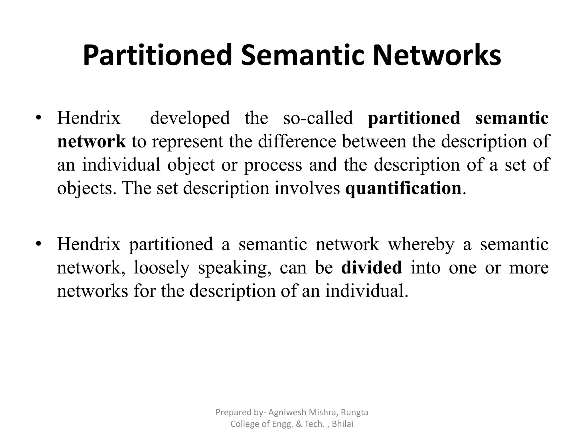 Partitioned Semantic Networks
• Hendrix developed the so-called partitioned semantic
network to represent the difference between the description of
an individual object or process and the description of a set of
objects. The set description involves quantification.
• Hendrix partitioned a semantic network whereby a semantic
network, loosely speaking, can be divided into one or more
networks for the description of an individual.
Prepared by- Agniwesh Mishra, Rungta
College of Engg. & Tech. , Bhilai
 