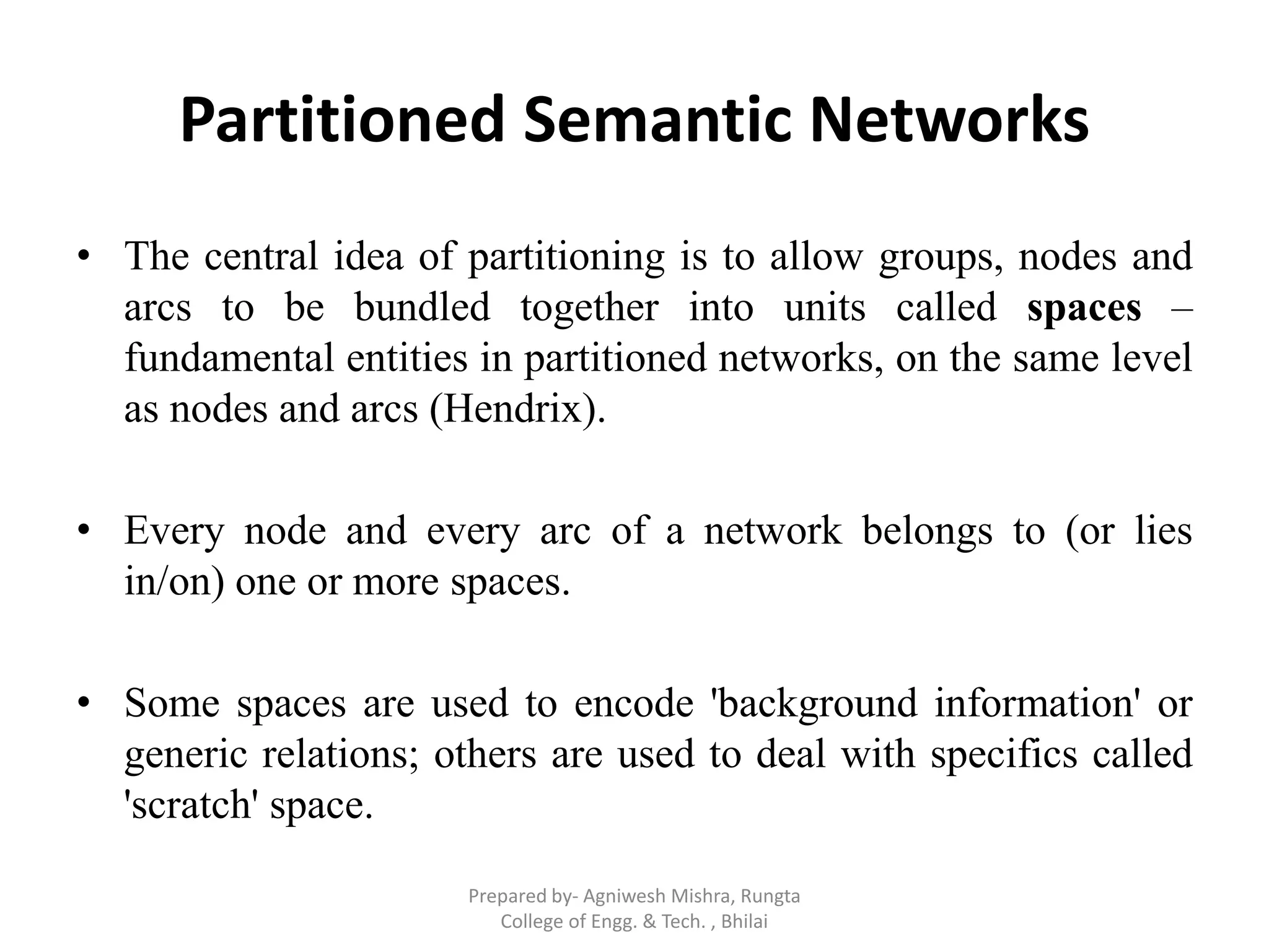 Partitioned Semantic Networks
• The central idea of partitioning is to allow groups, nodes and
arcs to be bundled together into units called spaces –
fundamental entities in partitioned networks, on the same level
as nodes and arcs (Hendrix).
• Every node and every arc of a network belongs to (or lies
in/on) one or more spaces.
• Some spaces are used to encode 'background information' or
generic relations; others are used to deal with specifics called
'scratch' space.
Prepared by- Agniwesh Mishra, Rungta
College of Engg. & Tech. , Bhilai
 
