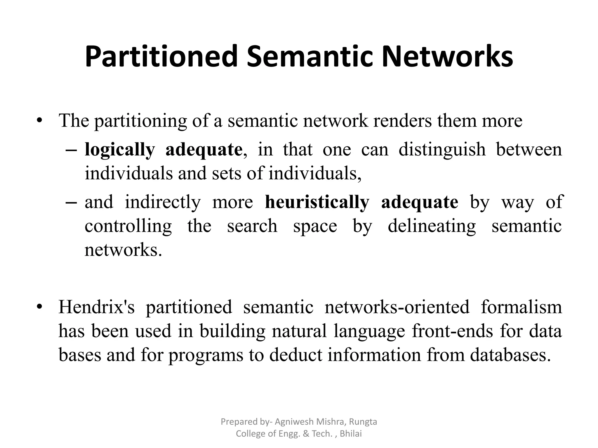 Partitioned Semantic Networks
• The partitioning of a semantic network renders them more
– logically adequate, in that one can distinguish between
individuals and sets of individuals,
– and indirectly more heuristically adequate by way of
controlling the search space by delineating semantic
networks.
• Hendrix's partitioned semantic networks-oriented formalism
has been used in building natural language front-ends for data
bases and for programs to deduct information from databases.
Prepared by- Agniwesh Mishra, Rungta
College of Engg. & Tech. , Bhilai
 