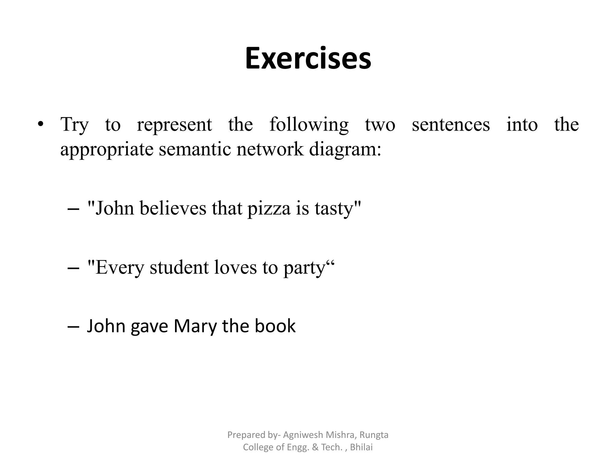 Exercises
• Try to represent the following two sentences into the
appropriate semantic network diagram:
– "John believes that pizza is tasty"
– "Every student loves to party“
– John gave Mary the book
Prepared by- Agniwesh Mishra, Rungta
College of Engg. & Tech. , Bhilai
 