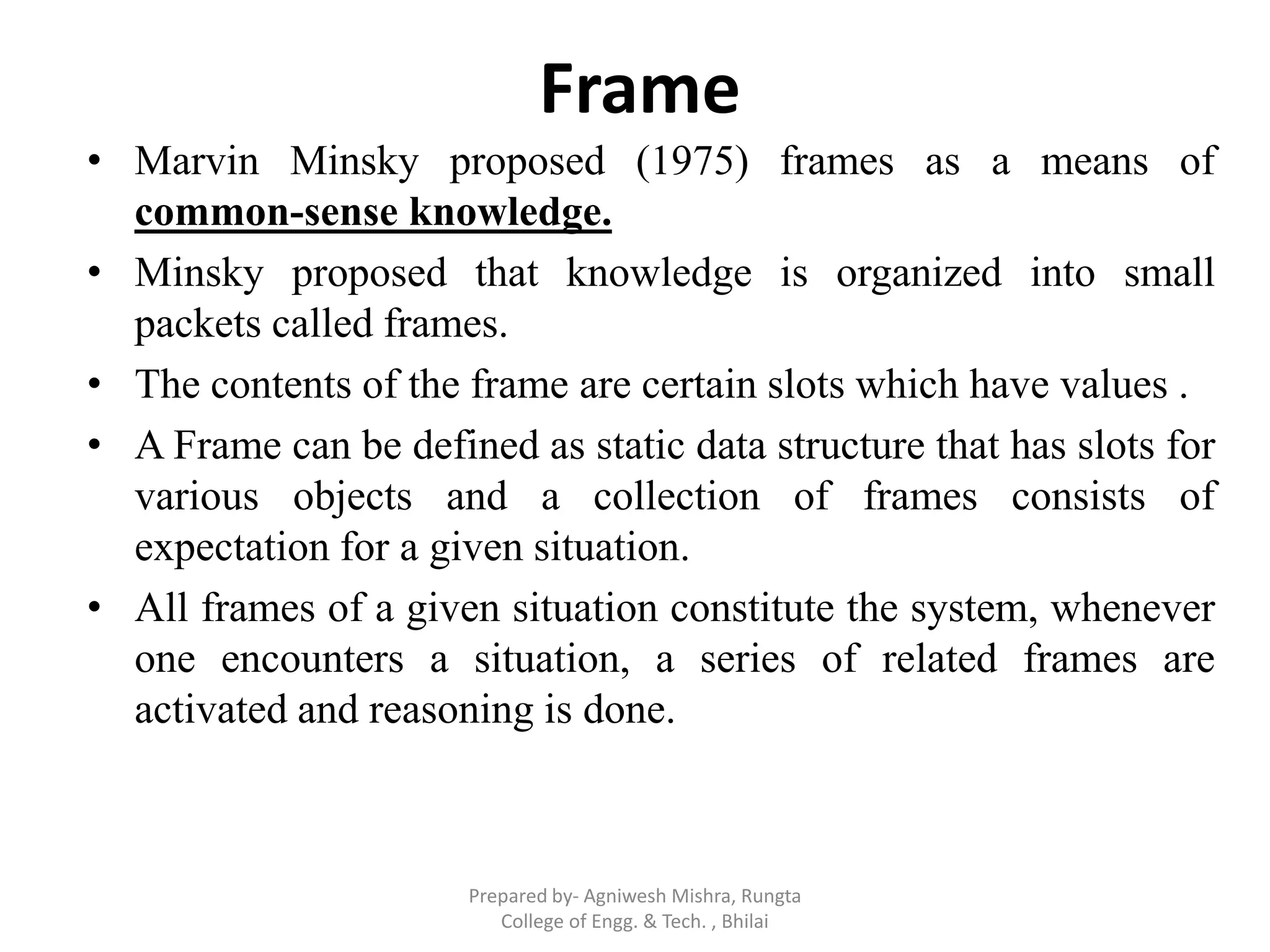 Frame
• Marvin Minsky proposed (1975) frames as a means of
common-sense knowledge.
• Minsky proposed that knowledge is organized into small
packets called frames.
• The contents of the frame are certain slots which have values .
• A Frame can be defined as static data structure that has slots for
various objects and a collection of frames consists of
expectation for a given situation.
• All frames of a given situation constitute the system, whenever
one encounters a situation, a series of related frames are
activated and reasoning is done.
Prepared by- Agniwesh Mishra, Rungta
College of Engg. & Tech. , Bhilai
 