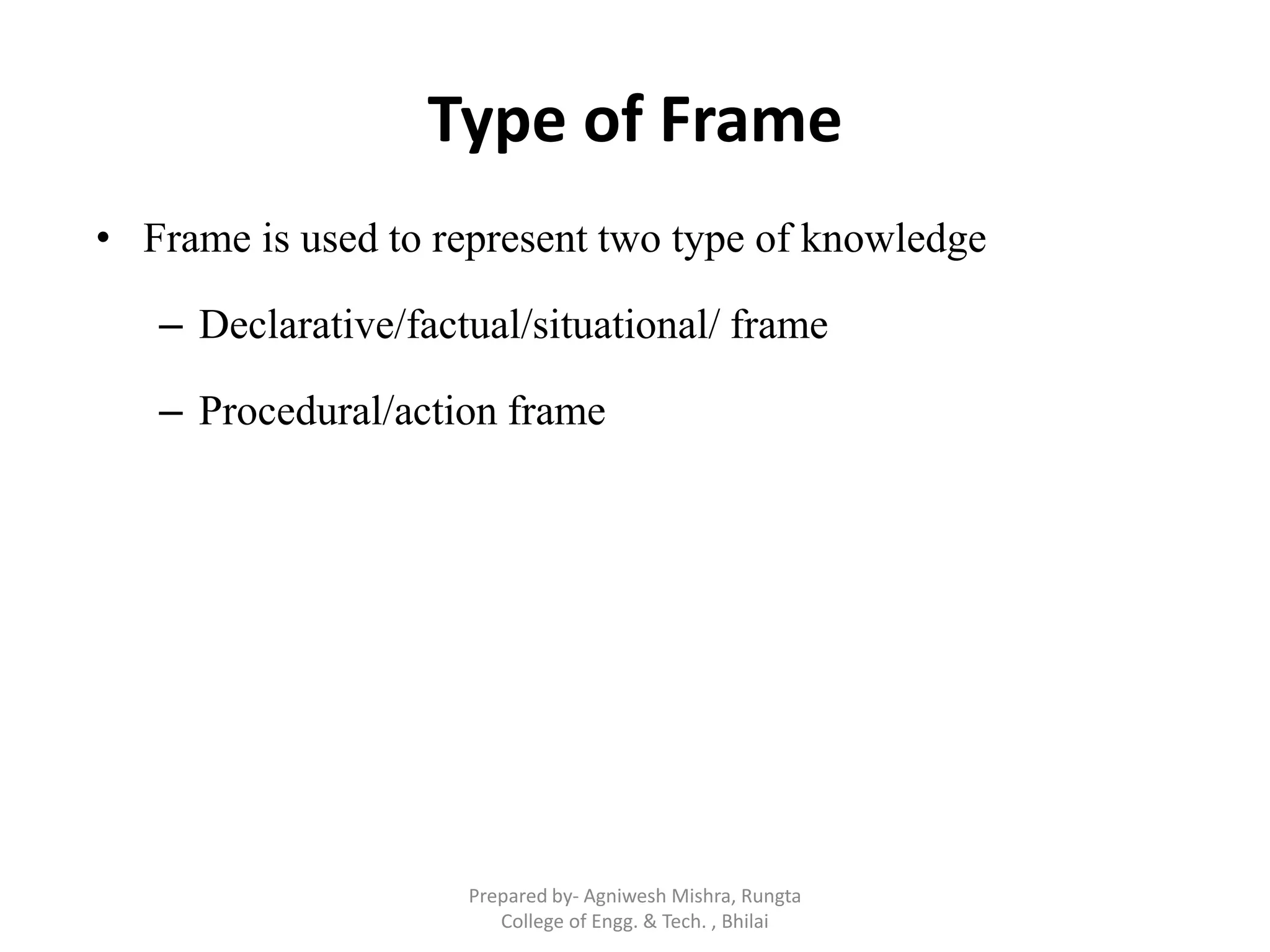 Type of Frame
• Frame is used to represent two type of knowledge
– Declarative/factual/situational/ frame
– Procedural/action frame
Prepared by- Agniwesh Mishra, Rungta
College of Engg. & Tech. , Bhilai
 