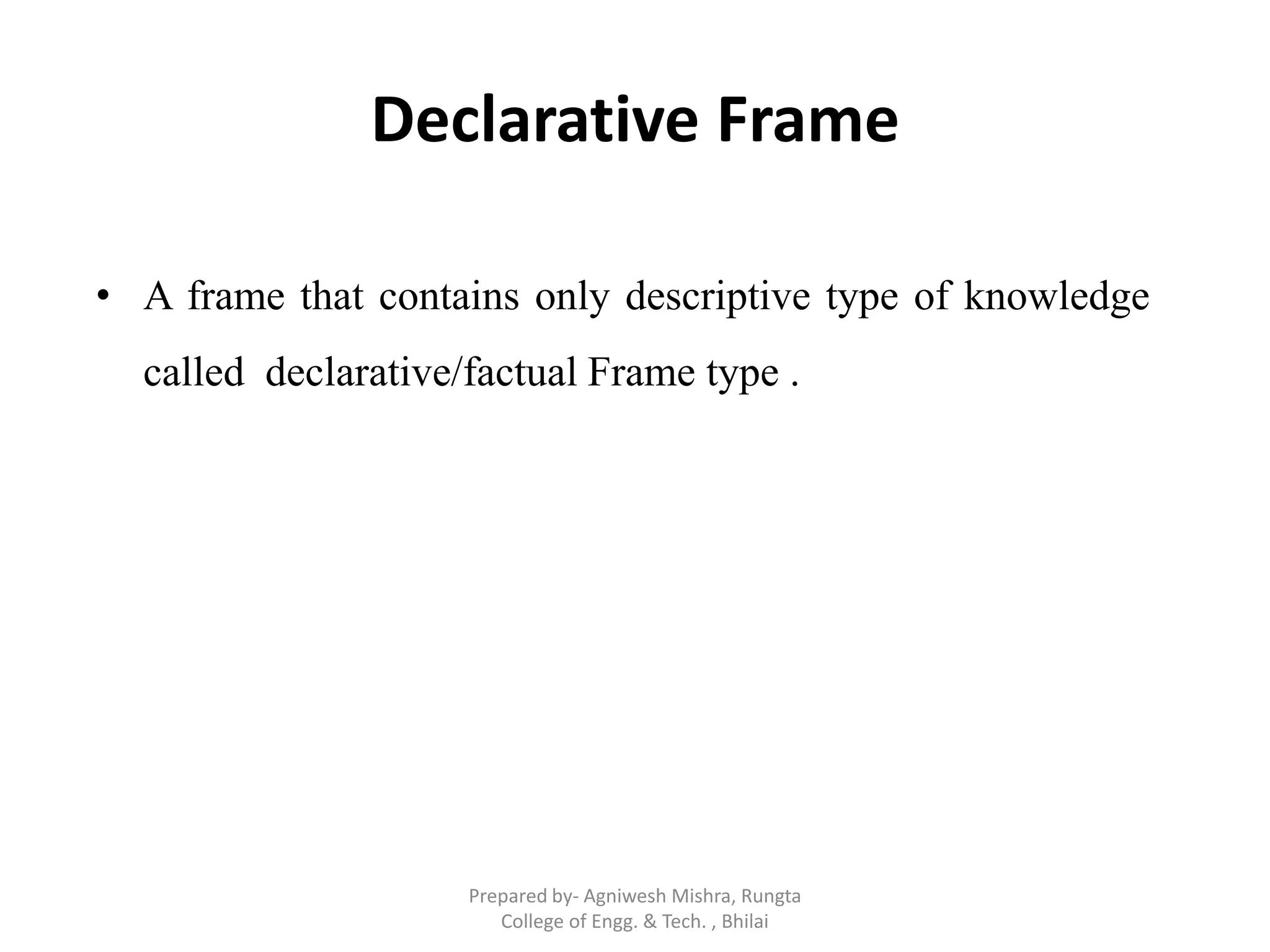 Declarative Frame
• A frame that contains only descriptive type of knowledge
called declarative/factual Frame type .
Prepared by- Agniwesh Mishra, Rungta
College of Engg. & Tech. , Bhilai
 