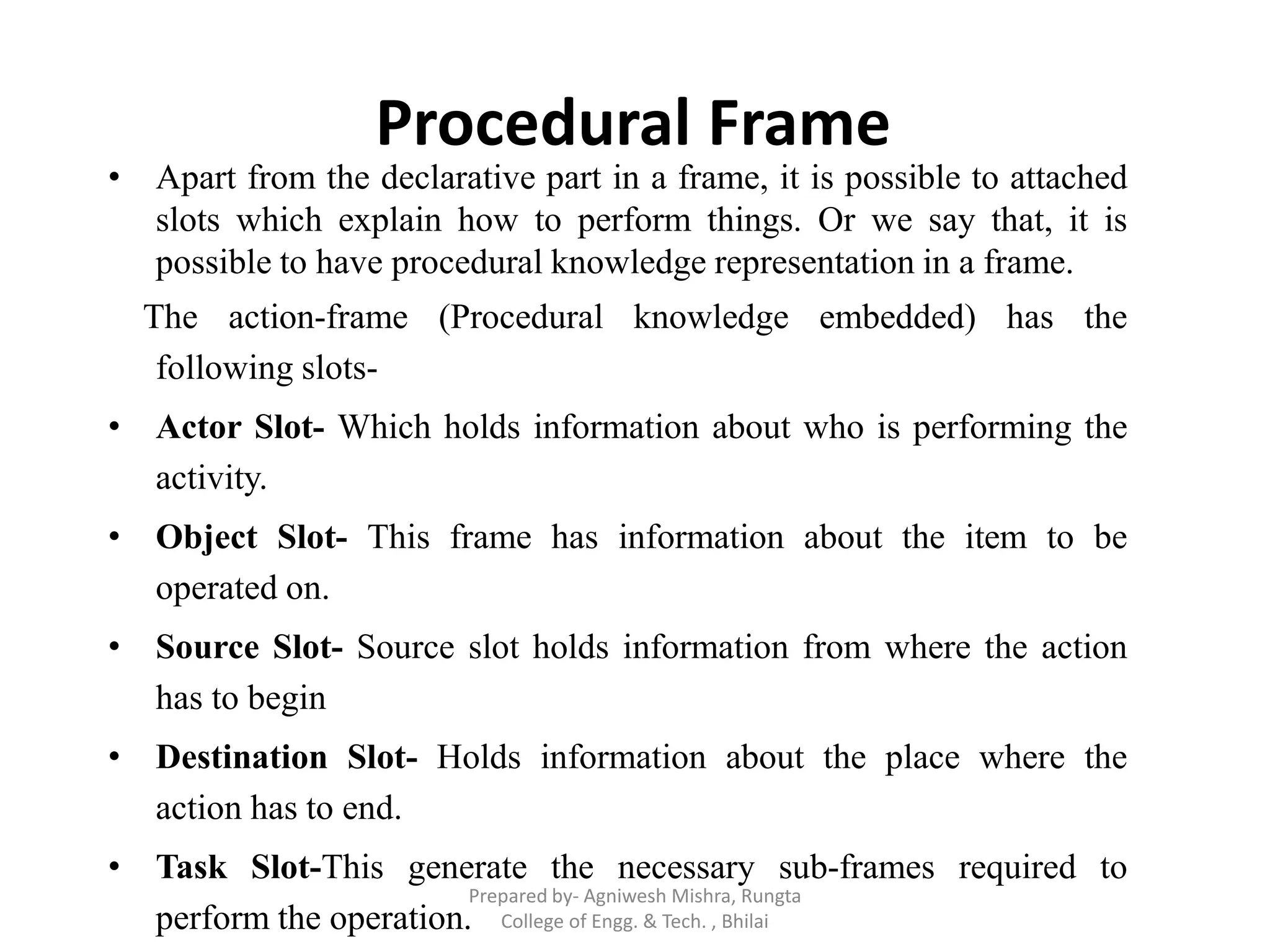 Procedural Frame
• Apart from the declarative part in a frame, it is possible to attached
slots which explain how to perform things. Or we say that, it is
possible to have procedural knowledge representation in a frame.
The action-frame (Procedural knowledge embedded) has the
following slots-
• Actor Slot- Which holds information about who is performing the
activity.
• Object Slot- This frame has information about the item to be
operated on.
• Source Slot- Source slot holds information from where the action
has to begin
• Destination Slot- Holds information about the place where the
action has to end.
• Task Slot-This generate the necessary sub-frames required to
perform the operation.
Prepared by- Agniwesh Mishra, Rungta
College of Engg. & Tech. , Bhilai
 