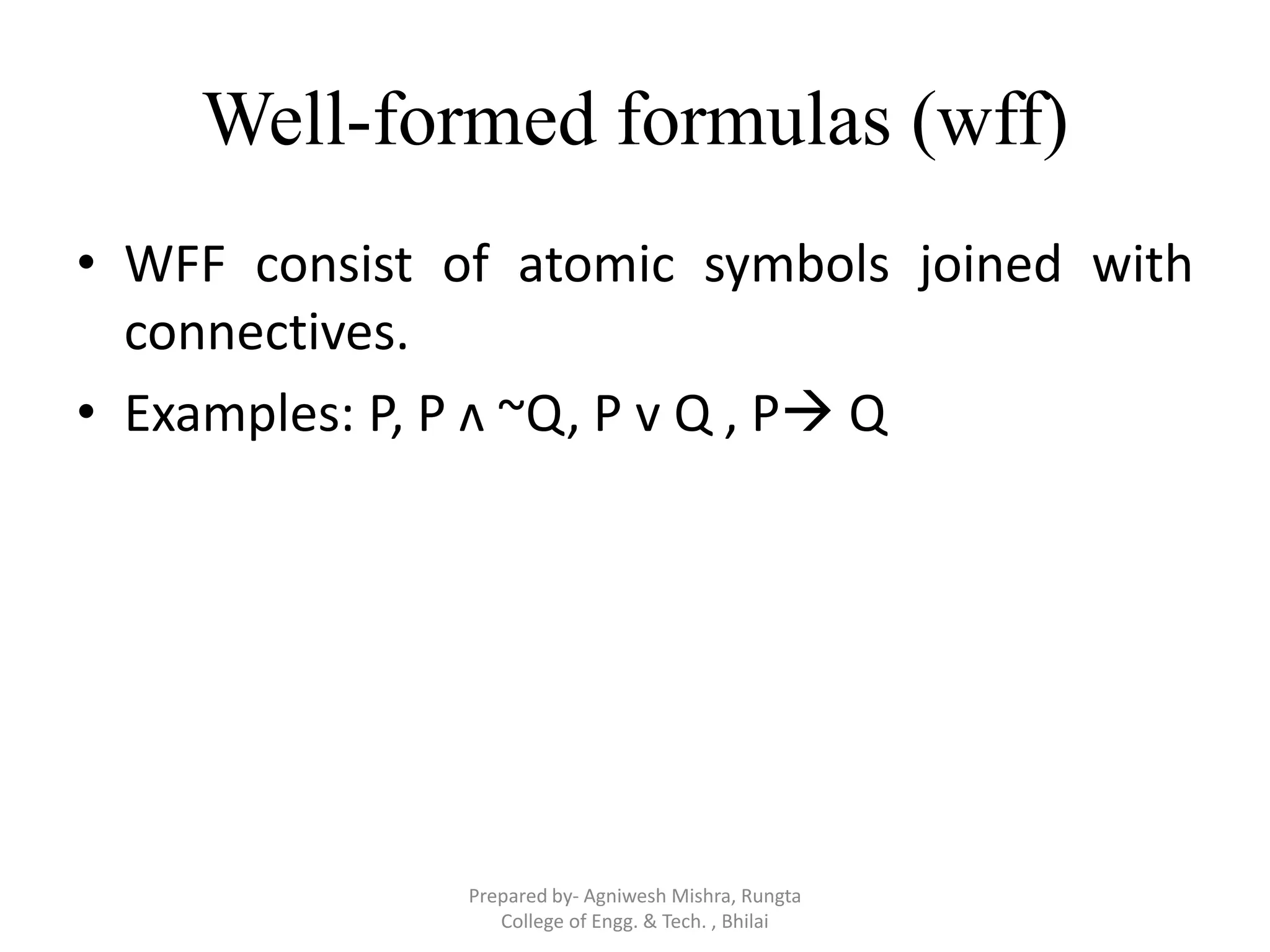 Well-formed formulas (wff)
• WFF consist of atomic symbols joined with
connectives.
• Examples: P, P ʌ ~Q, P v Q , P Q
Prepared by- Agniwesh Mishra, Rungta
College of Engg. & Tech. , Bhilai
 