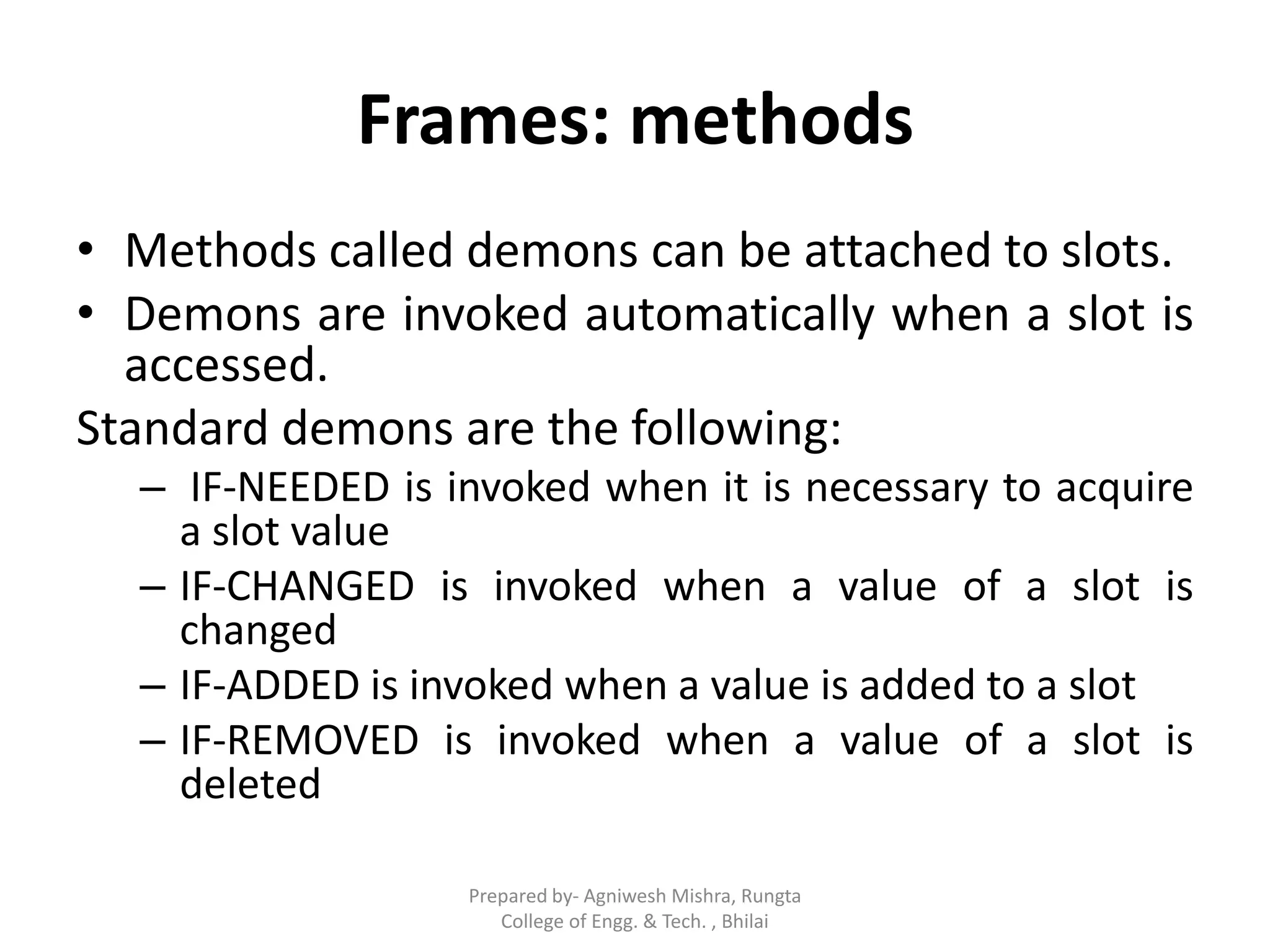 Frames: methods
• Methods called demons can be attached to slots.
• Demons are invoked automatically when a slot is
accessed.
Standard demons are the following:
– IF-NEEDED is invoked when it is necessary to acquire
a slot value
– IF-CHANGED is invoked when a value of a slot is
changed
– IF-ADDED is invoked when a value is added to a slot
– IF-REMOVED is invoked when a value of a slot is
deleted
Prepared by- Agniwesh Mishra, Rungta
College of Engg. & Tech. , Bhilai
 
