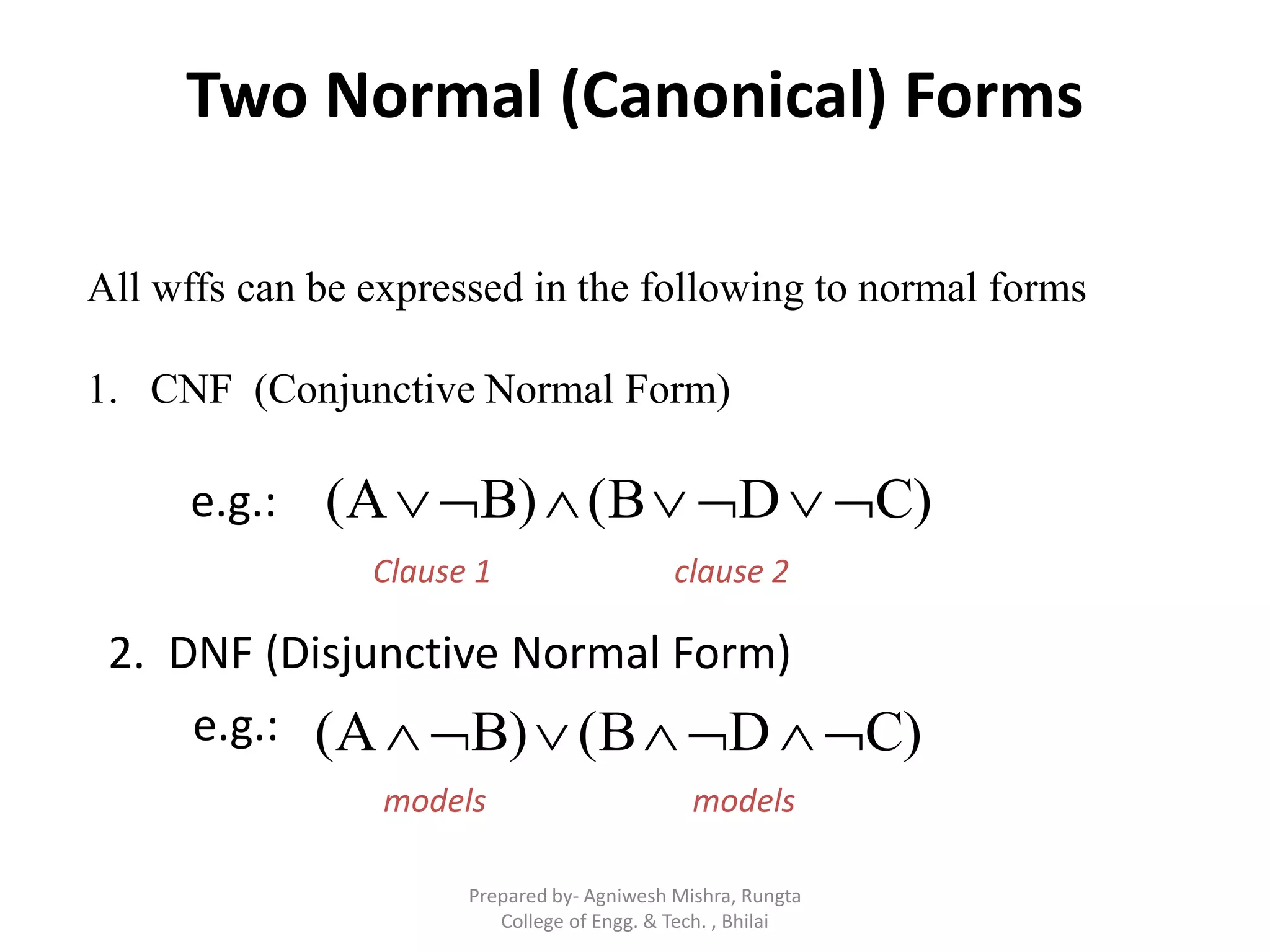 Two Normal (Canonical) Forms
All wffs can be expressed in the following to normal forms
1. CNF (Conjunctive Normal Form)
C)D(BB)(A e.g.:
Clause 1 clause 2
e.g.: C)D(BB)(A 
models models
2. DNF (Disjunctive Normal Form)
Prepared by- Agniwesh Mishra, Rungta
College of Engg. & Tech. , Bhilai
 
