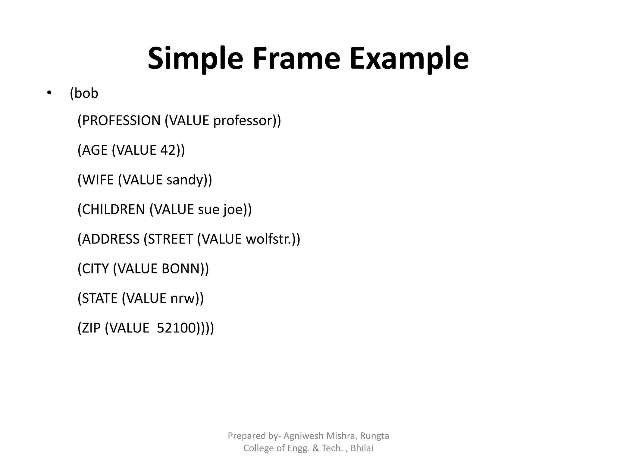 Simple Frame Example
• (bob
(PROFESSION (VALUE professor))
(AGE (VALUE 42))
(WIFE (VALUE sandy))
(CHILDREN (VALUE sue joe))
(ADDRESS (STREET (VALUE wolfstr.))
(CITY (VALUE BONN))
(STATE (VALUE nrw))
(ZIP (VALUE 52100))))
Prepared by- Agniwesh Mishra, Rungta
College of Engg. & Tech. , Bhilai
 