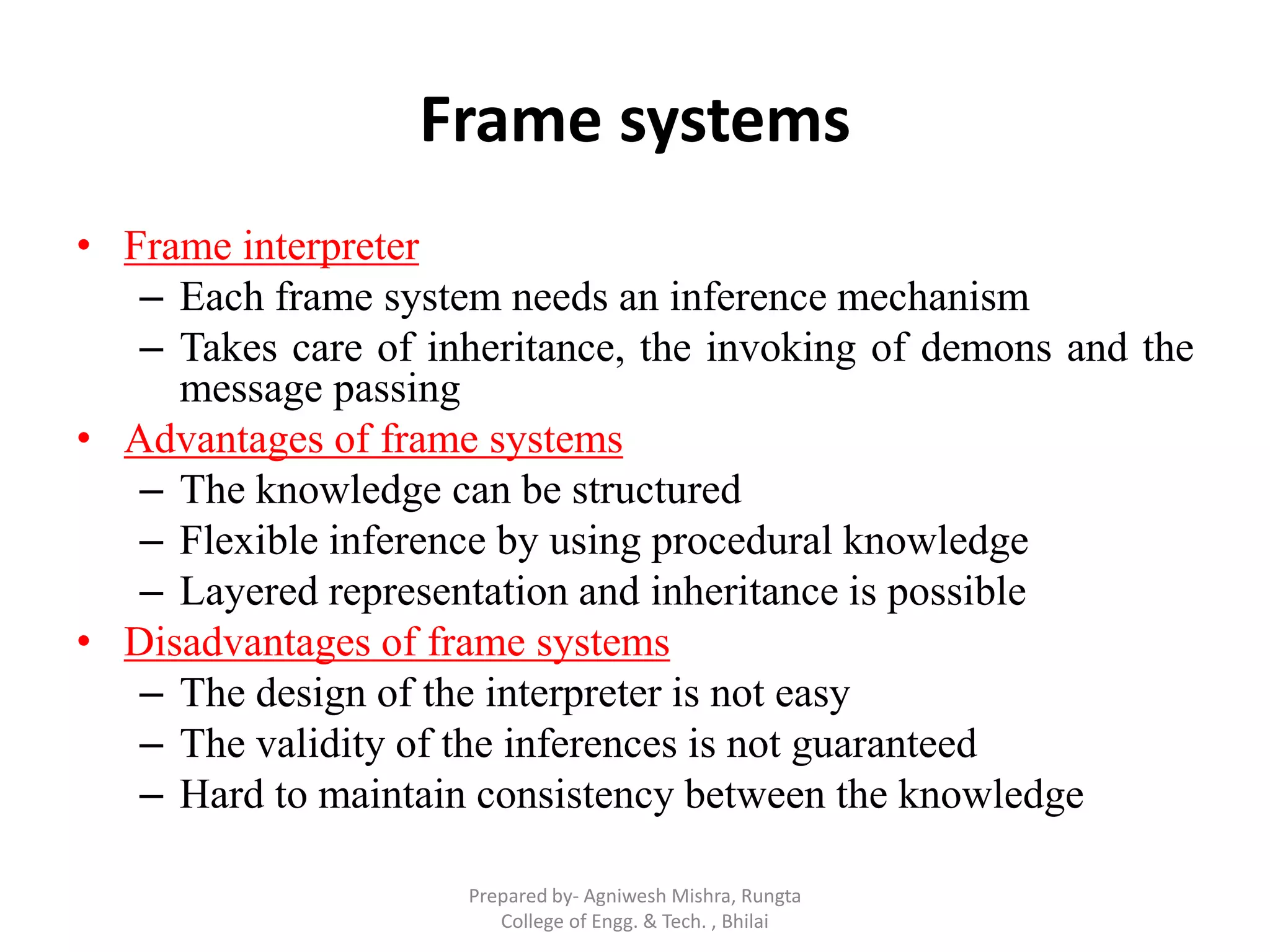 Frame systems
• Frame interpreter
– Each frame system needs an inference mechanism
– Takes care of inheritance, the invoking of demons and the
message passing
• Advantages of frame systems
– The knowledge can be structured
– Flexible inference by using procedural knowledge
– Layered representation and inheritance is possible
• Disadvantages of frame systems
– The design of the interpreter is not easy
– The validity of the inferences is not guaranteed
– Hard to maintain consistency between the knowledge
Prepared by- Agniwesh Mishra, Rungta
College of Engg. & Tech. , Bhilai
 