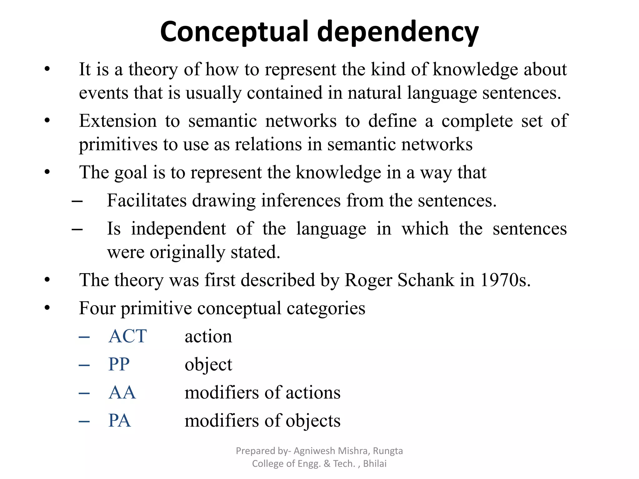 Conceptual dependency
• It is a theory of how to represent the kind of knowledge about
events that is usually contained in natural language sentences.
• Extension to semantic networks to define a complete set of
primitives to use as relations in semantic networks
• The goal is to represent the knowledge in a way that
– Facilitates drawing inferences from the sentences.
– Is independent of the language in which the sentences
were originally stated.
• The theory was first described by Roger Schank in 1970s.
• Four primitive conceptual categories
– ACT action
– PP object
– AA modifiers of actions
– PA modifiers of objects
Prepared by- Agniwesh Mishra, Rungta
College of Engg. & Tech. , Bhilai
 