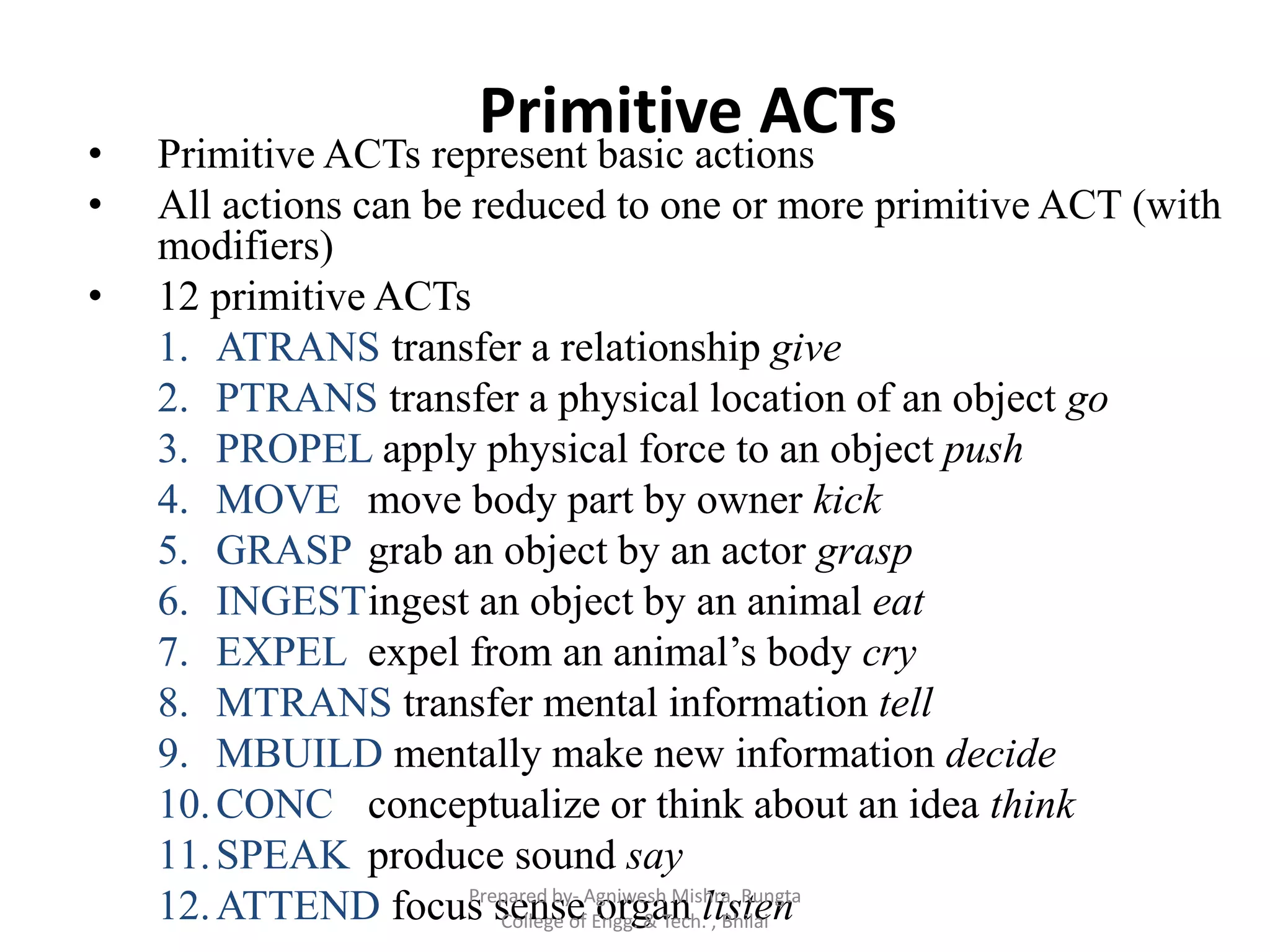 Primitive ACTs
• Primitive ACTs represent basic actions
• All actions can be reduced to one or more primitive ACT (with
modifiers)
• 12 primitive ACTs
1. ATRANS transfer a relationship give
2. PTRANS transfer a physical location of an object go
3. PROPEL apply physical force to an object push
4. MOVE move body part by owner kick
5. GRASP grab an object by an actor grasp
6. INGESTingest an object by an animal eat
7. EXPEL expel from an animal‟s body cry
8. MTRANS transfer mental information tell
9. MBUILD mentally make new information decide
10.CONC conceptualize or think about an idea think
11.SPEAK produce sound say
12.ATTEND focus sense organ listenPrepared by- Agniwesh Mishra, Rungta
College of Engg. & Tech. , Bhilai
 