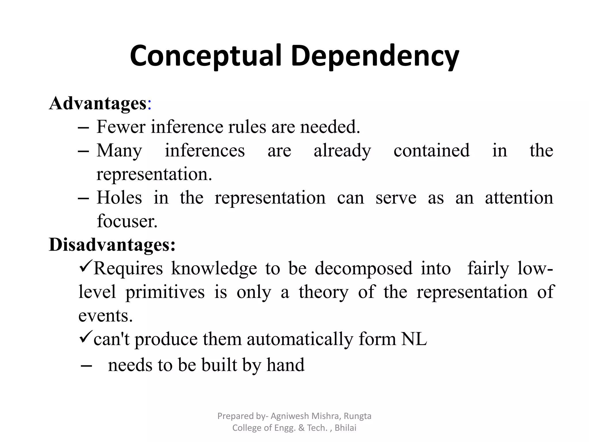 Conceptual Dependency
Advantages:
– Fewer inference rules are needed.
– Many inferences are already contained in the
representation.
– Holes in the representation can serve as an attention
focuser.
Disadvantages:
Requires knowledge to be decomposed into fairly low-
level primitives is only a theory of the representation of
events.
can't produce them automatically form NL
– needs to be built by hand
Prepared by- Agniwesh Mishra, Rungta
College of Engg. & Tech. , Bhilai
 