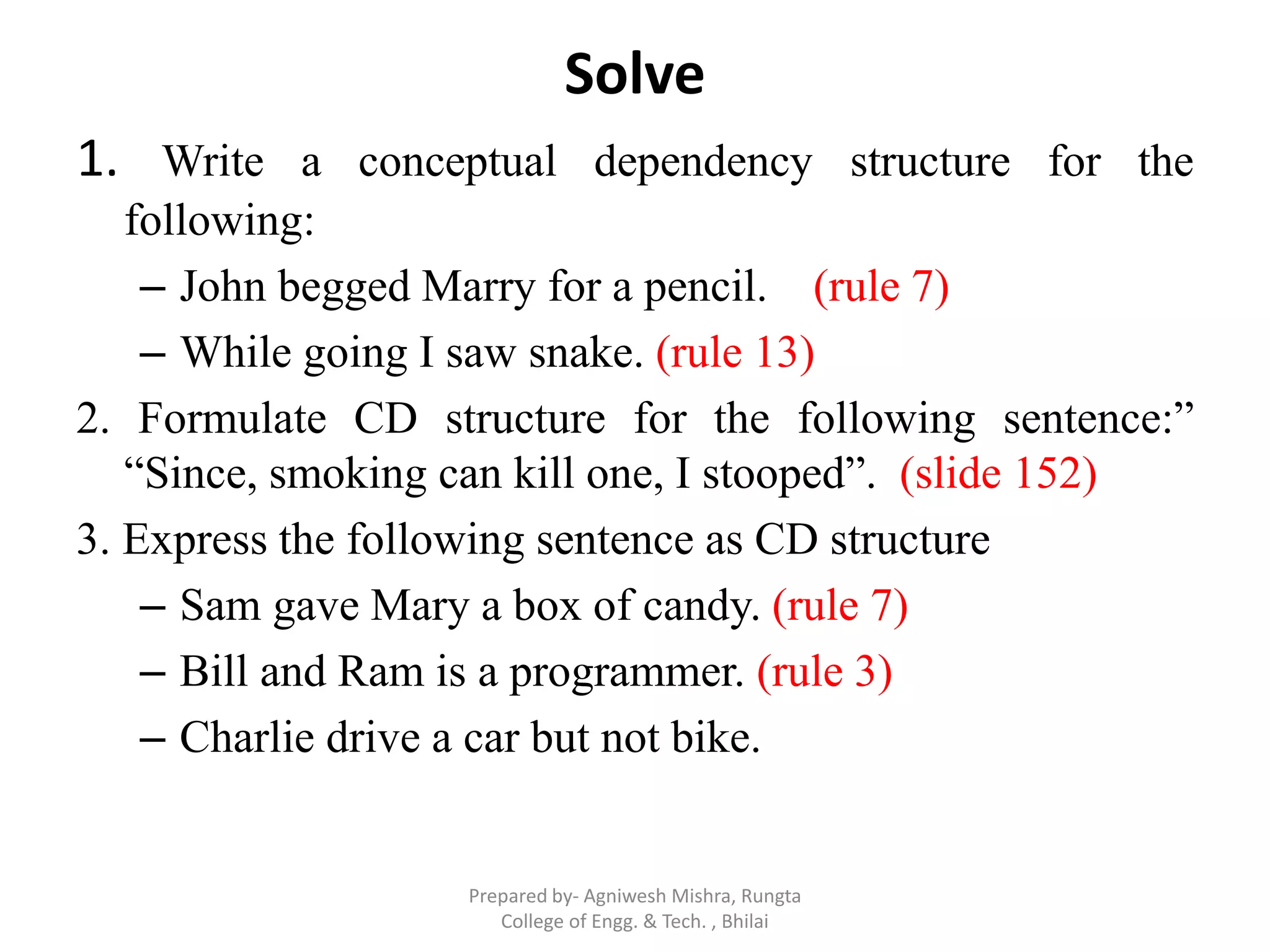 Solve
1. Write a conceptual dependency structure for the
following:
– John begged Marry for a pencil. (rule 7)
– While going I saw snake. (rule 13)
2. Formulate CD structure for the following sentence:”
“Since, smoking can kill one, I stooped”. (slide 152)
3. Express the following sentence as CD structure
– Sam gave Mary a box of candy. (rule 7)
– Bill and Ram is a programmer. (rule 3)
– Charlie drive a car but not bike.
Prepared by- Agniwesh Mishra, Rungta
College of Engg. & Tech. , Bhilai
 