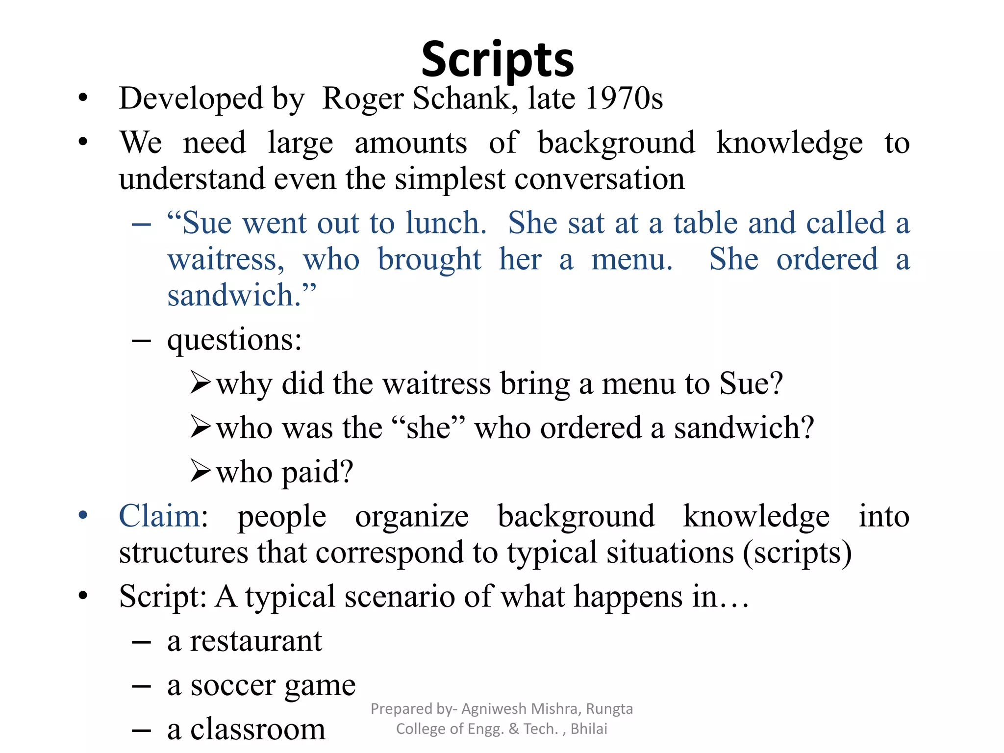 Scripts
• Developed by Roger Schank, late 1970s
• We need large amounts of background knowledge to
understand even the simplest conversation
– “Sue went out to lunch. She sat at a table and called a
waitress, who brought her a menu. She ordered a
sandwich.”
– questions:
why did the waitress bring a menu to Sue?
who was the “she” who ordered a sandwich?
who paid?
• Claim: people organize background knowledge into
structures that correspond to typical situations (scripts)
• Script: A typical scenario of what happens in…
– a restaurant
– a soccer game
– a classroom
Prepared by- Agniwesh Mishra, Rungta
College of Engg. & Tech. , Bhilai
 