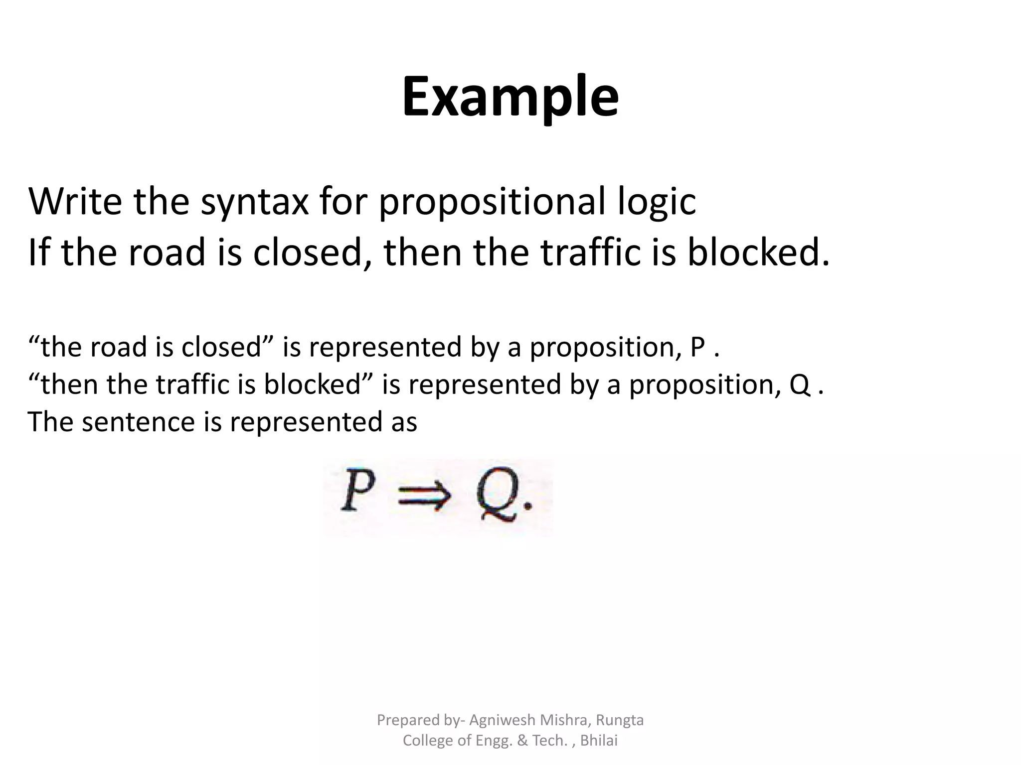 Example
Write the syntax for propositional logic
If the road is closed, then the traffic is blocked.
“the road is closed” is represented by a proposition, P .
“then the traffic is blocked” is represented by a proposition, Q .
The sentence is represented as
Prepared by- Agniwesh Mishra, Rungta
College of Engg. & Tech. , Bhilai
 