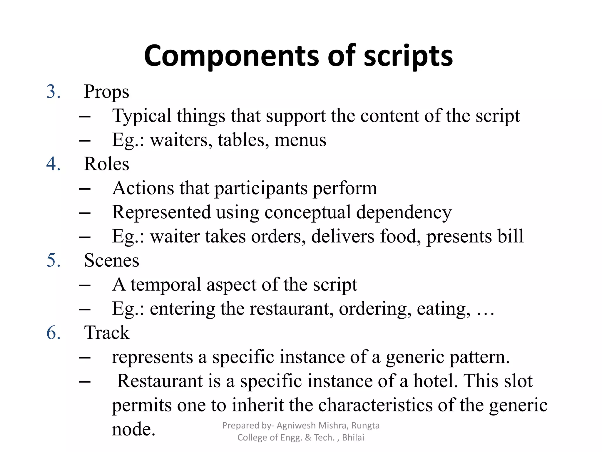 Components of scripts
3. Props
– Typical things that support the content of the script
– Eg.: waiters, tables, menus
4. Roles
– Actions that participants perform
– Represented using conceptual dependency
– Eg.: waiter takes orders, delivers food, presents bill
5. Scenes
– A temporal aspect of the script
– Eg.: entering the restaurant, ordering, eating, …
6. Track
– represents a specific instance of a generic pattern.
– Restaurant is a specific instance of a hotel. This slot
permits one to inherit the characteristics of the generic
node. Prepared by- Agniwesh Mishra, Rungta
College of Engg. & Tech. , Bhilai
 