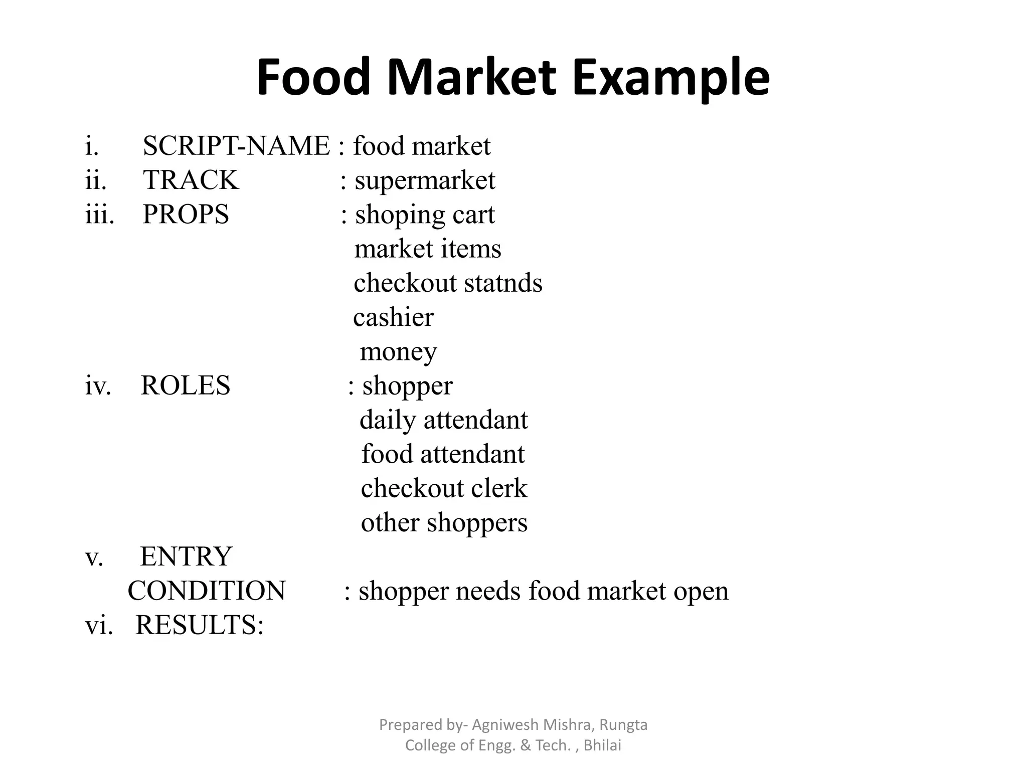 Food Market Example
i. SCRIPT-NAME : food market
ii. TRACK : supermarket
iii. PROPS : shoping cart
market items
checkout statnds
cashier
money
iv. ROLES : shopper
daily attendant
food attendant
checkout clerk
other shoppers
v. ENTRY
CONDITION : shopper needs food market open
vi. RESULTS:
Prepared by- Agniwesh Mishra, Rungta
College of Engg. & Tech. , Bhilai
 