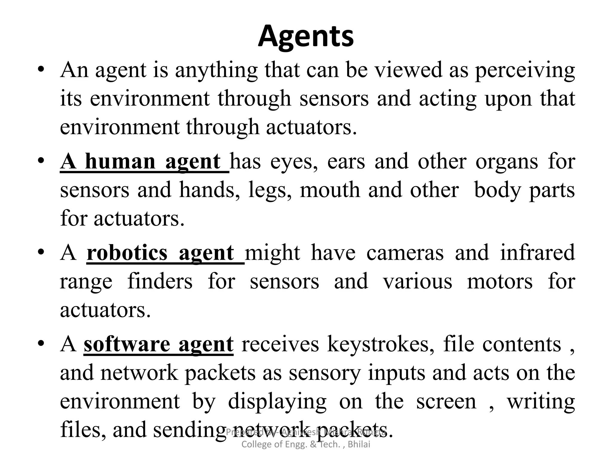 Agents
• An agent is anything that can be viewed as perceiving
its environment through sensors and acting upon that
environment through actuators.
• A human agent has eyes, ears and other organs for
sensors and hands, legs, mouth and other body parts
for actuators.
• A robotics agent might have cameras and infrared
range finders for sensors and various motors for
actuators.
• A software agent receives keystrokes, file contents ,
and network packets as sensory inputs and acts on the
environment by displaying on the screen , writing
files, and sending network packets.Prepared by- Agniwesh Mishra, Rungta
College of Engg. & Tech. , Bhilai
 