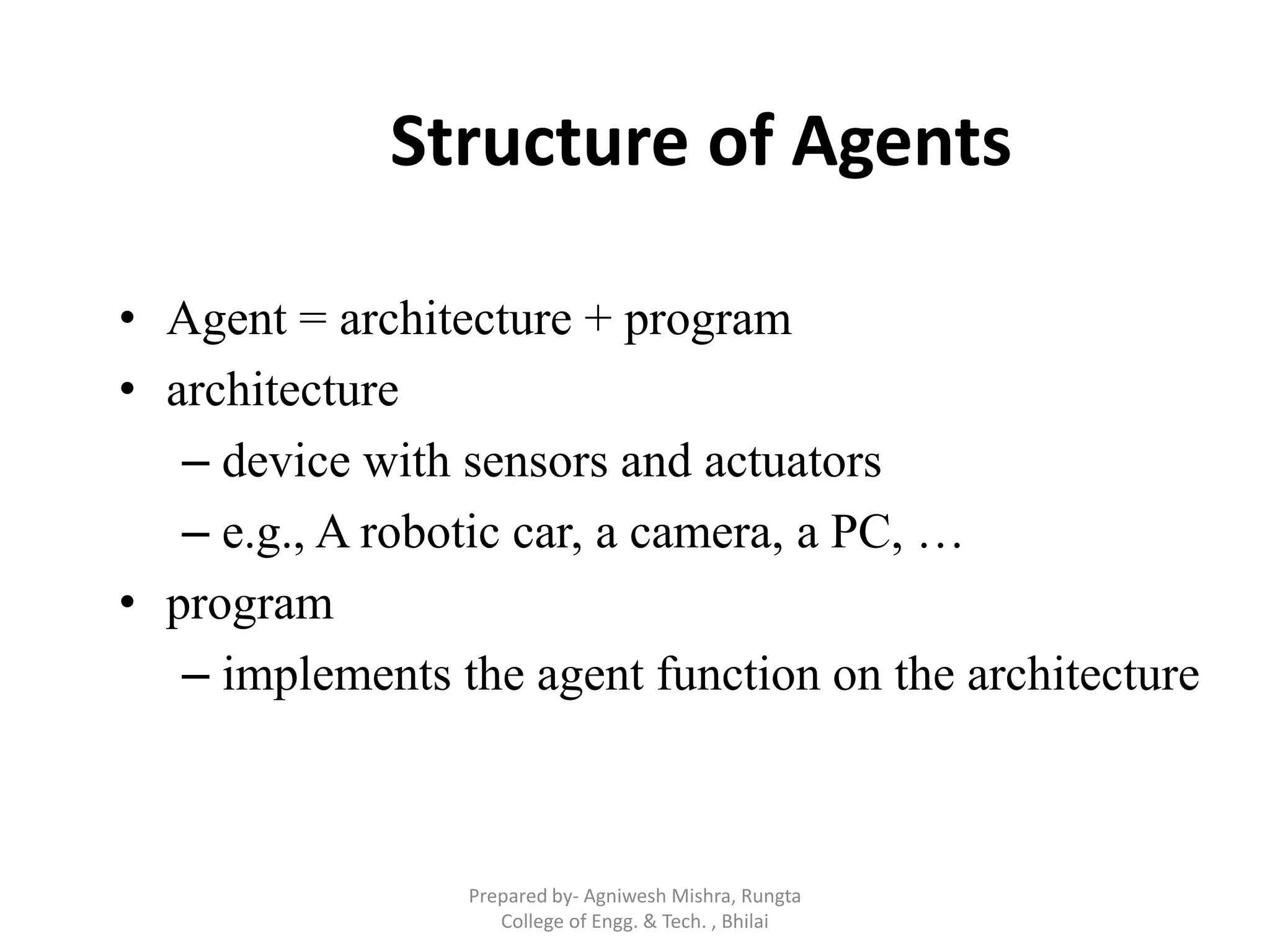 Structure of Agents
• Agent = architecture + program
• architecture
– device with sensors and actuators
– e.g., A robotic car, a camera, a PC, …
• program
– implements the agent function on the architecture
Prepared by- Agniwesh Mishra, Rungta
College of Engg. & Tech. , Bhilai
 