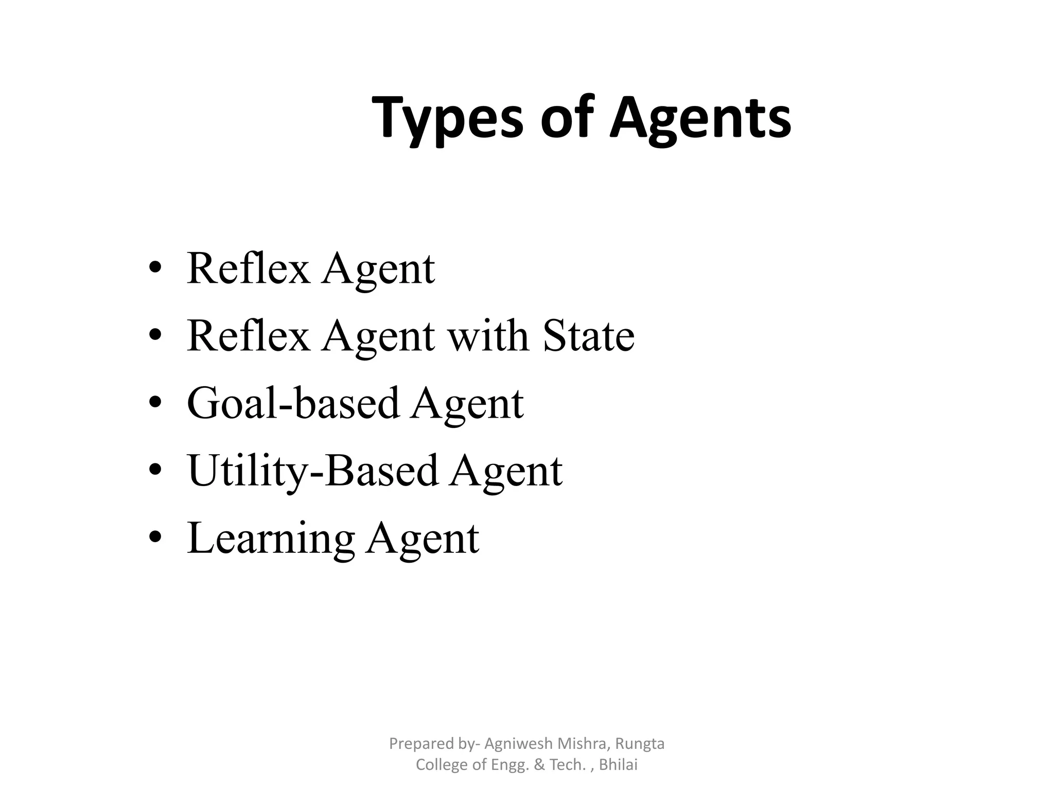 Types of Agents
• Reflex Agent
• Reflex Agent with State
• Goal-based Agent
• Utility-Based Agent
• Learning Agent
Prepared by- Agniwesh Mishra, Rungta
College of Engg. & Tech. , Bhilai
 