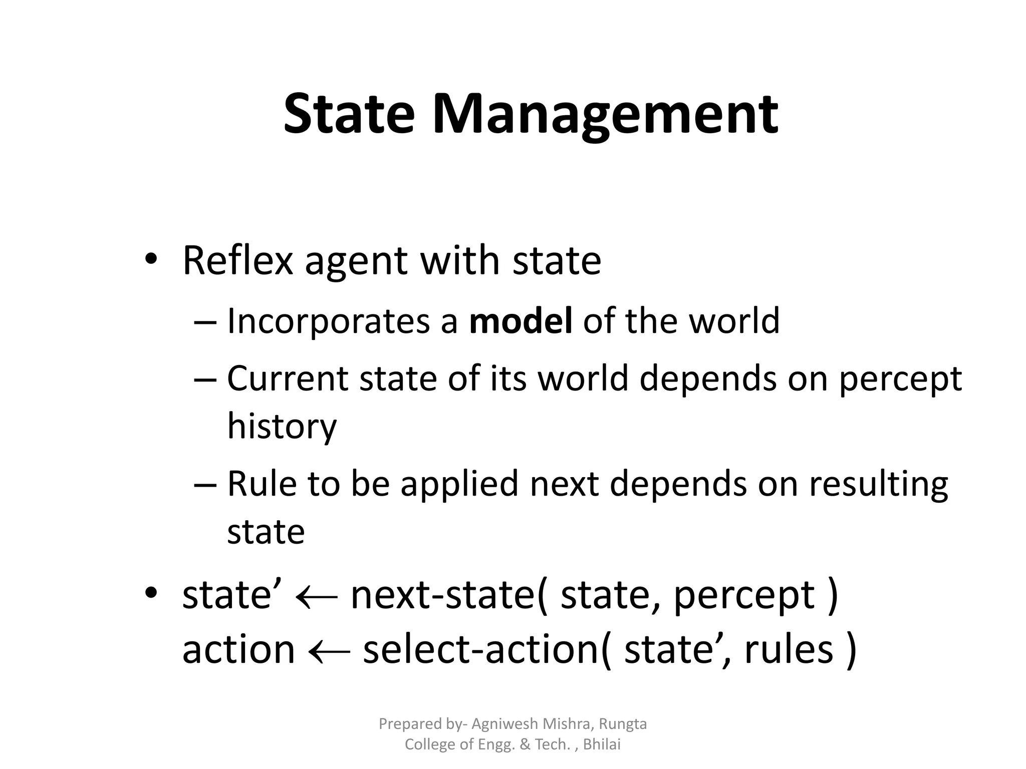 State Management
• Reflex agent with state
– Incorporates a model of the world
– Current state of its world depends on percept
history
– Rule to be applied next depends on resulting
state
• state’  next-state( state, percept )
action  select-action( state’, rules )
Prepared by- Agniwesh Mishra, Rungta
College of Engg. & Tech. , Bhilai
 