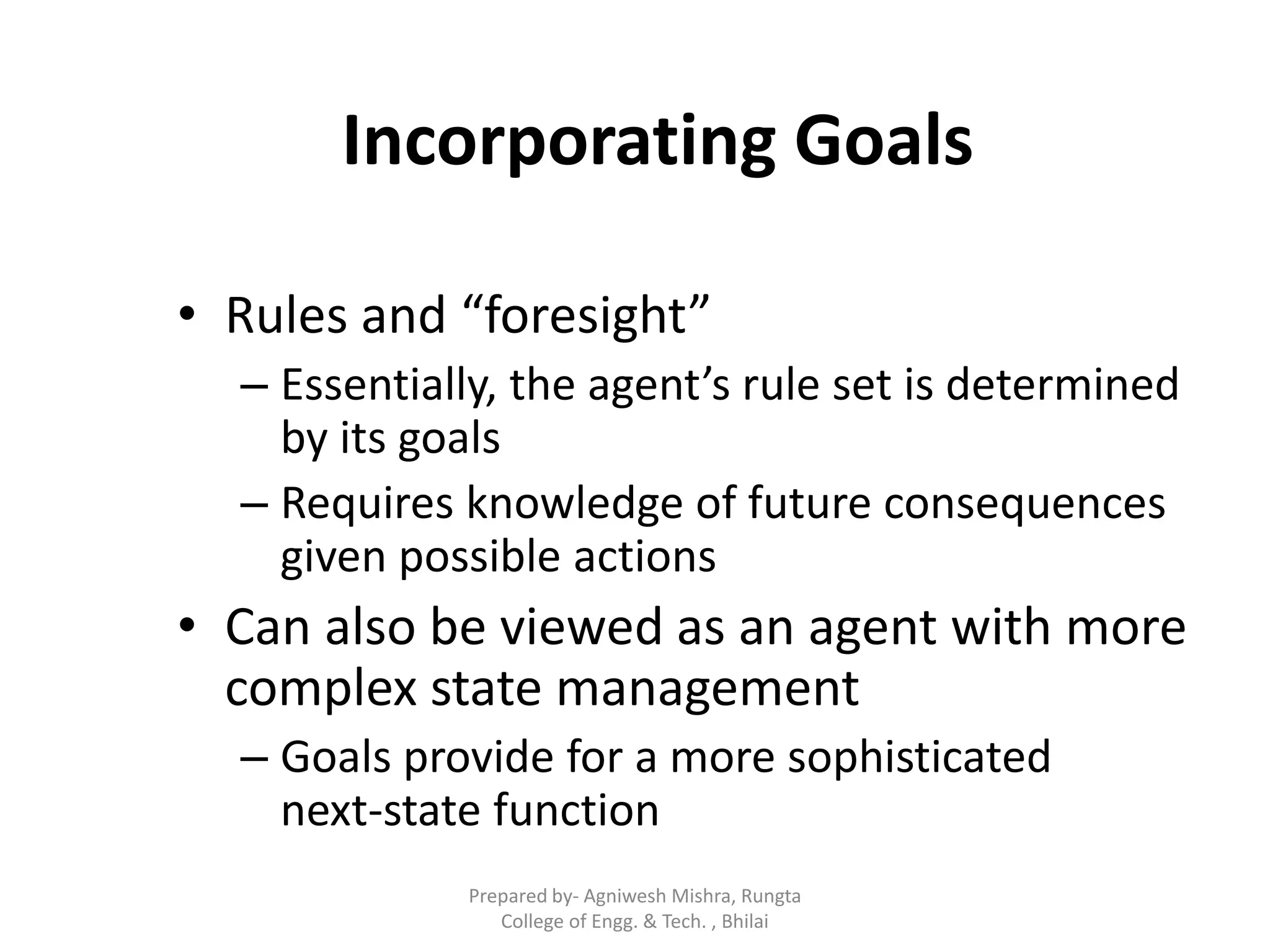 Incorporating Goals
• Rules and “foresight”
– Essentially, the agent’s rule set is determined
by its goals
– Requires knowledge of future consequences
given possible actions
• Can also be viewed as an agent with more
complex state management
– Goals provide for a more sophisticated
next-state function
Prepared by- Agniwesh Mishra, Rungta
College of Engg. & Tech. , Bhilai
 