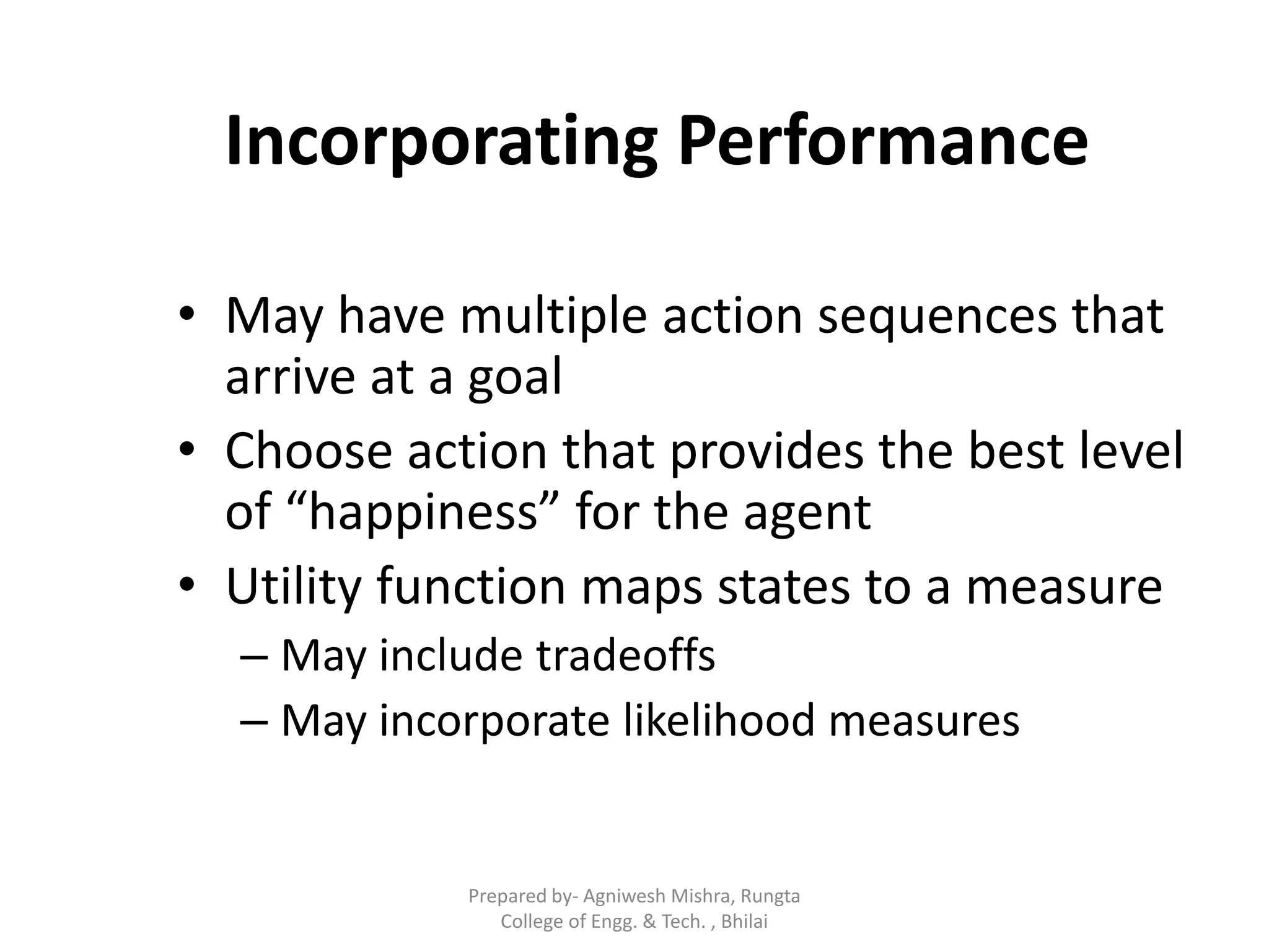 Incorporating Performance
• May have multiple action sequences that
arrive at a goal
• Choose action that provides the best level
of “happiness” for the agent
• Utility function maps states to a measure
– May include tradeoffs
– May incorporate likelihood measures
Prepared by- Agniwesh Mishra, Rungta
College of Engg. & Tech. , Bhilai
 