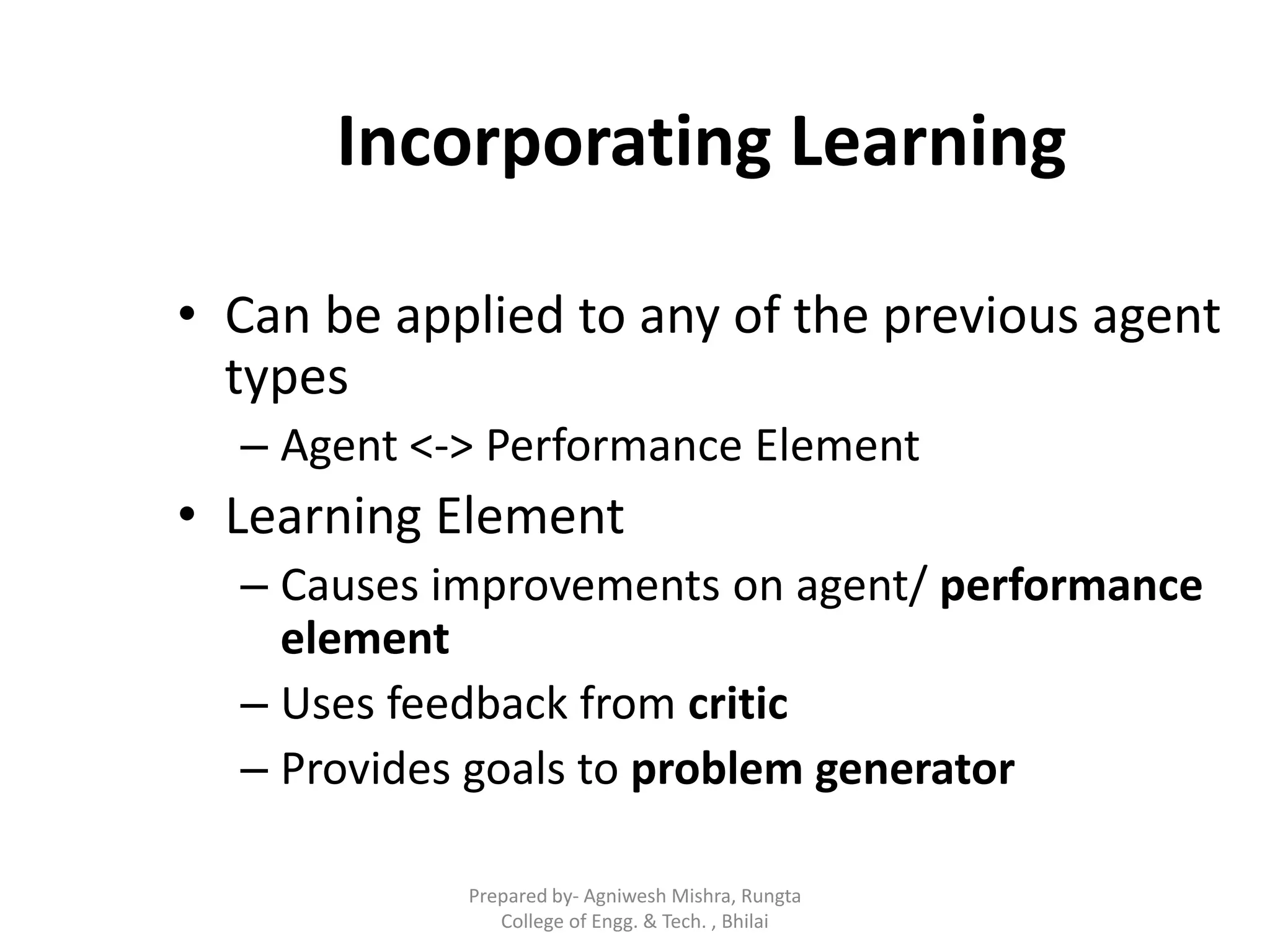 Incorporating Learning
• Can be applied to any of the previous agent
types
– Agent <-> Performance Element
• Learning Element
– Causes improvements on agent/ performance
element
– Uses feedback from critic
– Provides goals to problem generator
Prepared by- Agniwesh Mishra, Rungta
College of Engg. & Tech. , Bhilai
 