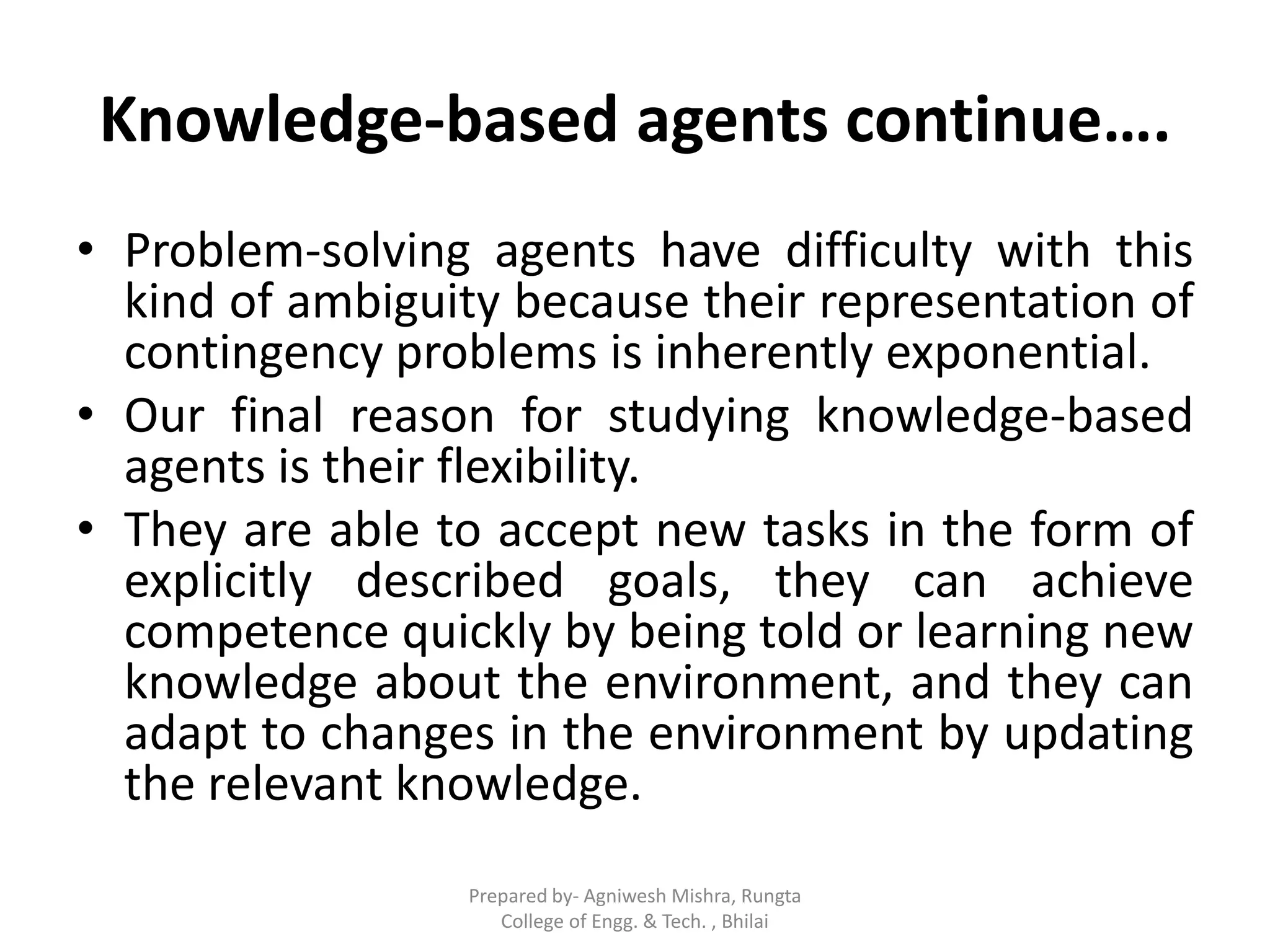 Knowledge-based agents continue….
• Problem-solving agents have difficulty with this
kind of ambiguity because their representation of
contingency problems is inherently exponential.
• Our final reason for studying knowledge-based
agents is their flexibility.
• They are able to accept new tasks in the form of
explicitly described goals, they can achieve
competence quickly by being told or learning new
knowledge about the environment, and they can
adapt to changes in the environment by updating
the relevant knowledge.
Prepared by- Agniwesh Mishra, Rungta
College of Engg. & Tech. , Bhilai
 