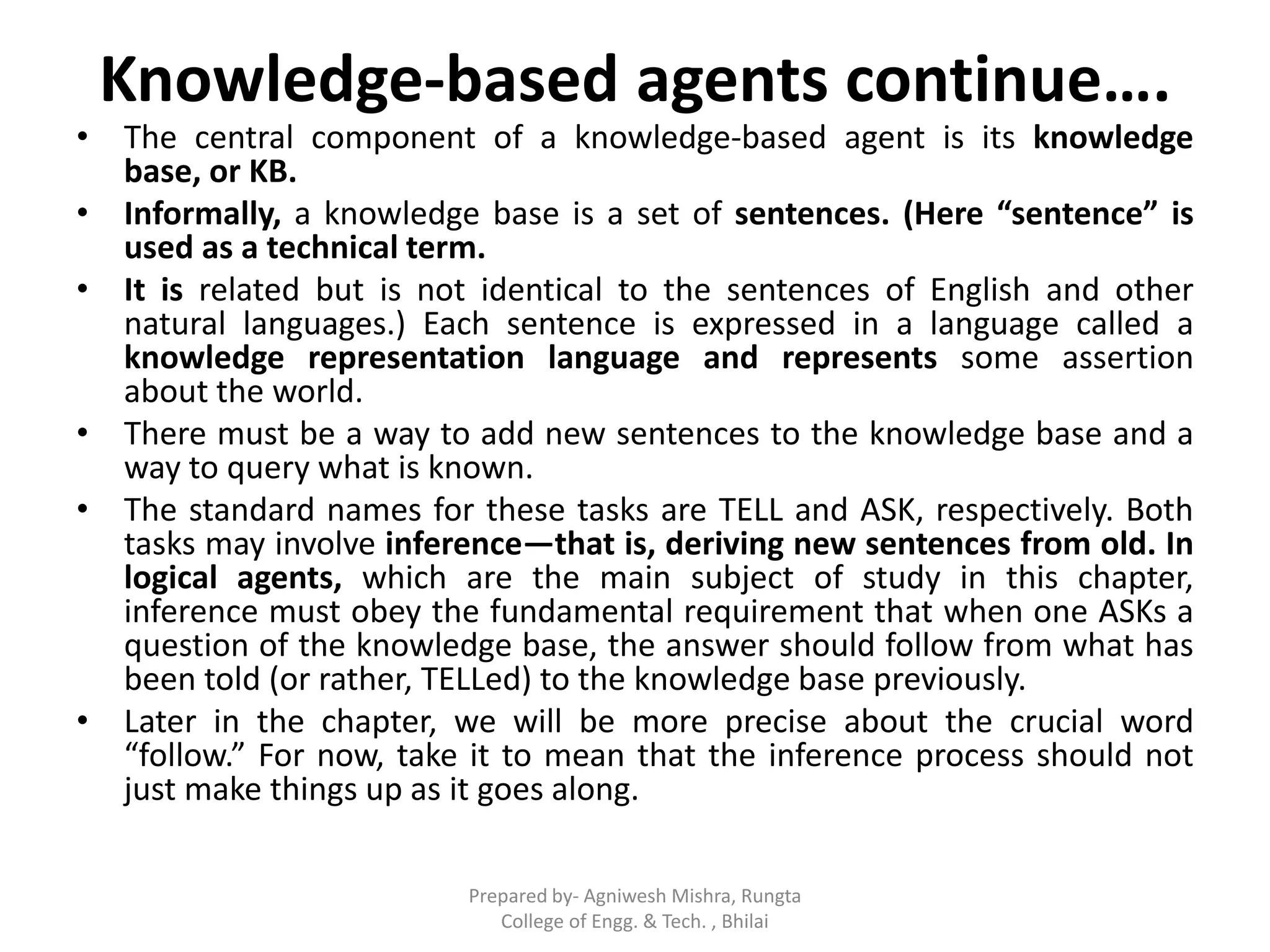 Knowledge-based agents continue….
• The central component of a knowledge-based agent is its knowledge
base, or KB.
• Informally, a knowledge base is a set of sentences. (Here “sentence” is
used as a technical term.
• It is related but is not identical to the sentences of English and other
natural languages.) Each sentence is expressed in a language called a
knowledge representation language and represents some assertion
about the world.
• There must be a way to add new sentences to the knowledge base and a
way to query what is known.
• The standard names for these tasks are TELL and ASK, respectively. Both
tasks may involve inference—that is, deriving new sentences from old. In
logical agents, which are the main subject of study in this chapter,
inference must obey the fundamental requirement that when one ASKs a
question of the knowledge base, the answer should follow from what has
been told (or rather, TELLed) to the knowledge base previously.
• Later in the chapter, we will be more precise about the crucial word
“follow.” For now, take it to mean that the inference process should not
just make things up as it goes along.
Prepared by- Agniwesh Mishra, Rungta
College of Engg. & Tech. , Bhilai
 