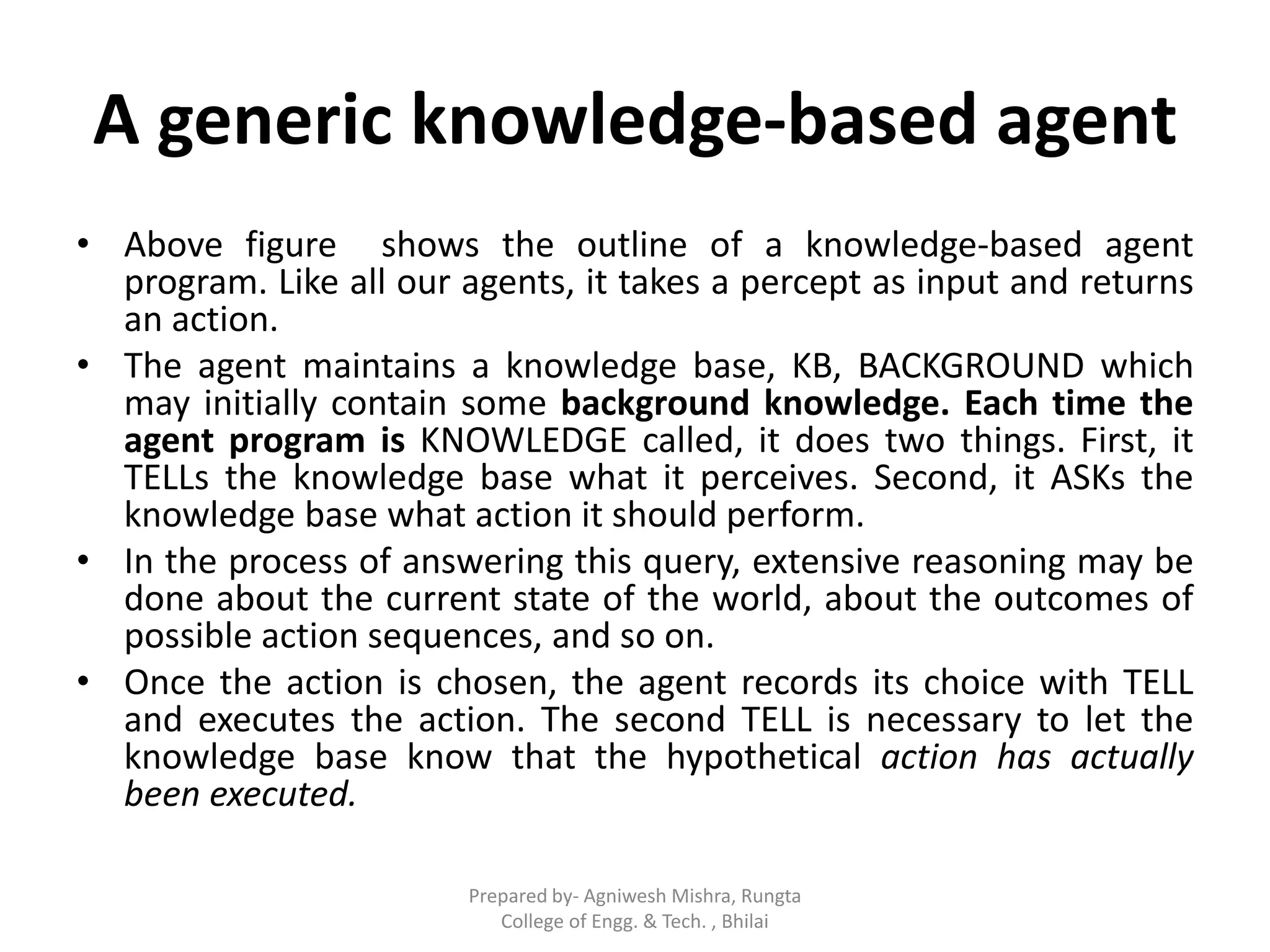 A generic knowledge-based agent
• Above figure shows the outline of a knowledge-based agent
program. Like all our agents, it takes a percept as input and returns
an action.
• The agent maintains a knowledge base, KB, BACKGROUND which
may initially contain some background knowledge. Each time the
agent program is KNOWLEDGE called, it does two things. First, it
TELLs the knowledge base what it perceives. Second, it ASKs the
knowledge base what action it should perform.
• In the process of answering this query, extensive reasoning may be
done about the current state of the world, about the outcomes of
possible action sequences, and so on.
• Once the action is chosen, the agent records its choice with TELL
and executes the action. The second TELL is necessary to let the
knowledge base know that the hypothetical action has actually
been executed.
Prepared by- Agniwesh Mishra, Rungta
College of Engg. & Tech. , Bhilai
 