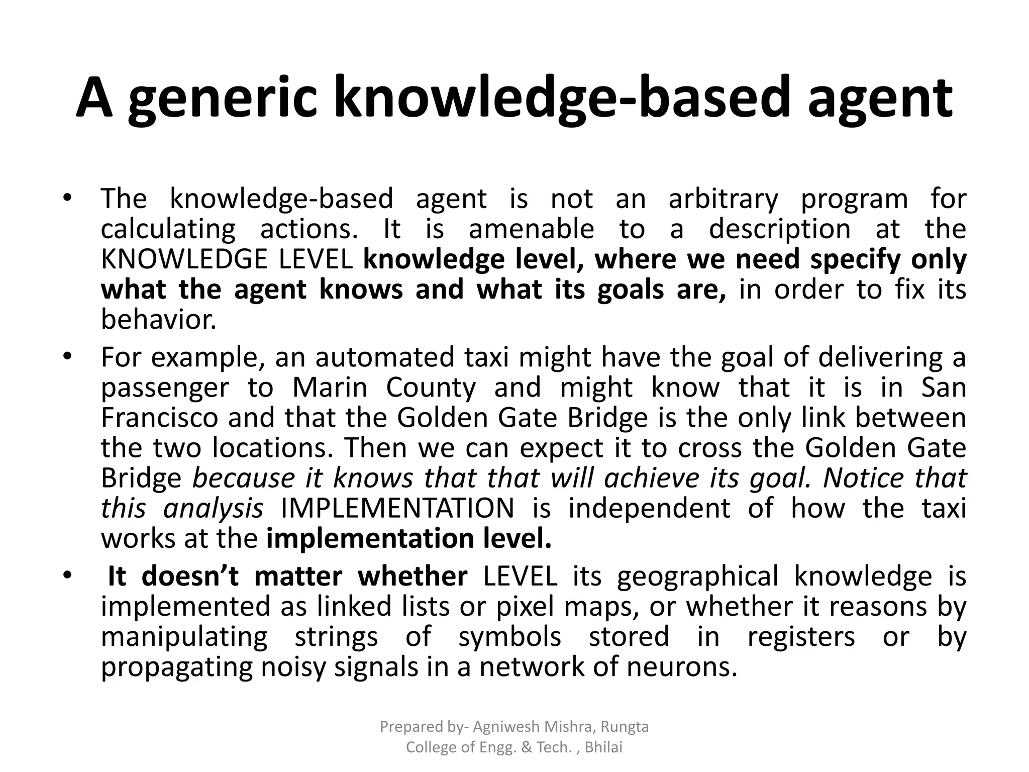 A generic knowledge-based agent
• The knowledge-based agent is not an arbitrary program for
calculating actions. It is amenable to a description at the
KNOWLEDGE LEVEL knowledge level, where we need specify only
what the agent knows and what its goals are, in order to fix its
behavior.
• For example, an automated taxi might have the goal of delivering a
passenger to Marin County and might know that it is in San
Francisco and that the Golden Gate Bridge is the only link between
the two locations. Then we can expect it to cross the Golden Gate
Bridge because it knows that that will achieve its goal. Notice that
this analysis IMPLEMENTATION is independent of how the taxi
works at the implementation level.
• It doesn’t matter whether LEVEL its geographical knowledge is
implemented as linked lists or pixel maps, or whether it reasons by
manipulating strings of symbols stored in registers or by
propagating noisy signals in a network of neurons.
Prepared by- Agniwesh Mishra, Rungta
College of Engg. & Tech. , Bhilai
 