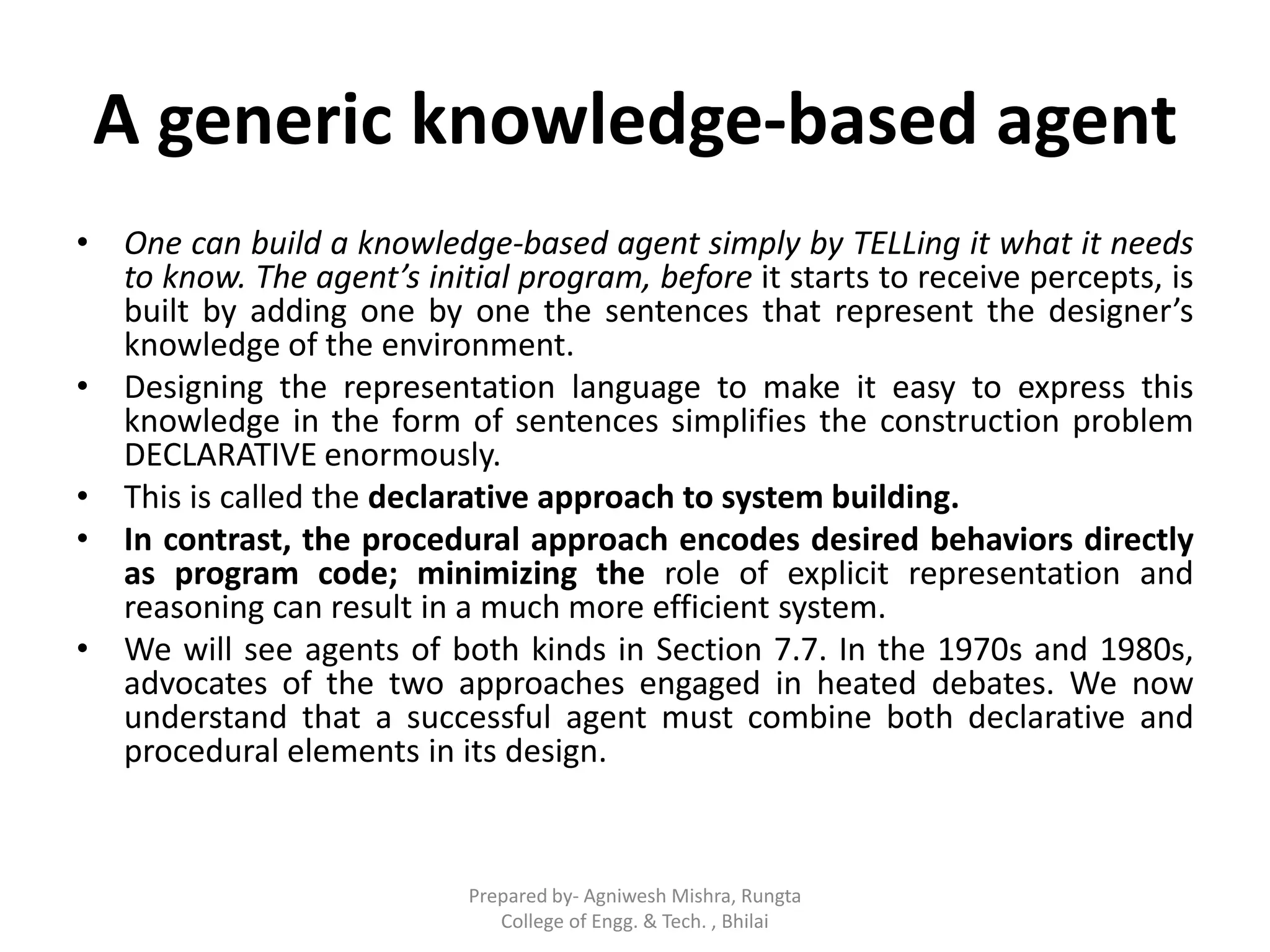 A generic knowledge-based agent
• One can build a knowledge-based agent simply by TELLing it what it needs
to know. The agent’s initial program, before it starts to receive percepts, is
built by adding one by one the sentences that represent the designer’s
knowledge of the environment.
• Designing the representation language to make it easy to express this
knowledge in the form of sentences simplifies the construction problem
DECLARATIVE enormously.
• This is called the declarative approach to system building.
• In contrast, the procedural approach encodes desired behaviors directly
as program code; minimizing the role of explicit representation and
reasoning can result in a much more efficient system.
• We will see agents of both kinds in Section 7.7. In the 1970s and 1980s,
advocates of the two approaches engaged in heated debates. We now
understand that a successful agent must combine both declarative and
procedural elements in its design.
Prepared by- Agniwesh Mishra, Rungta
College of Engg. & Tech. , Bhilai
 