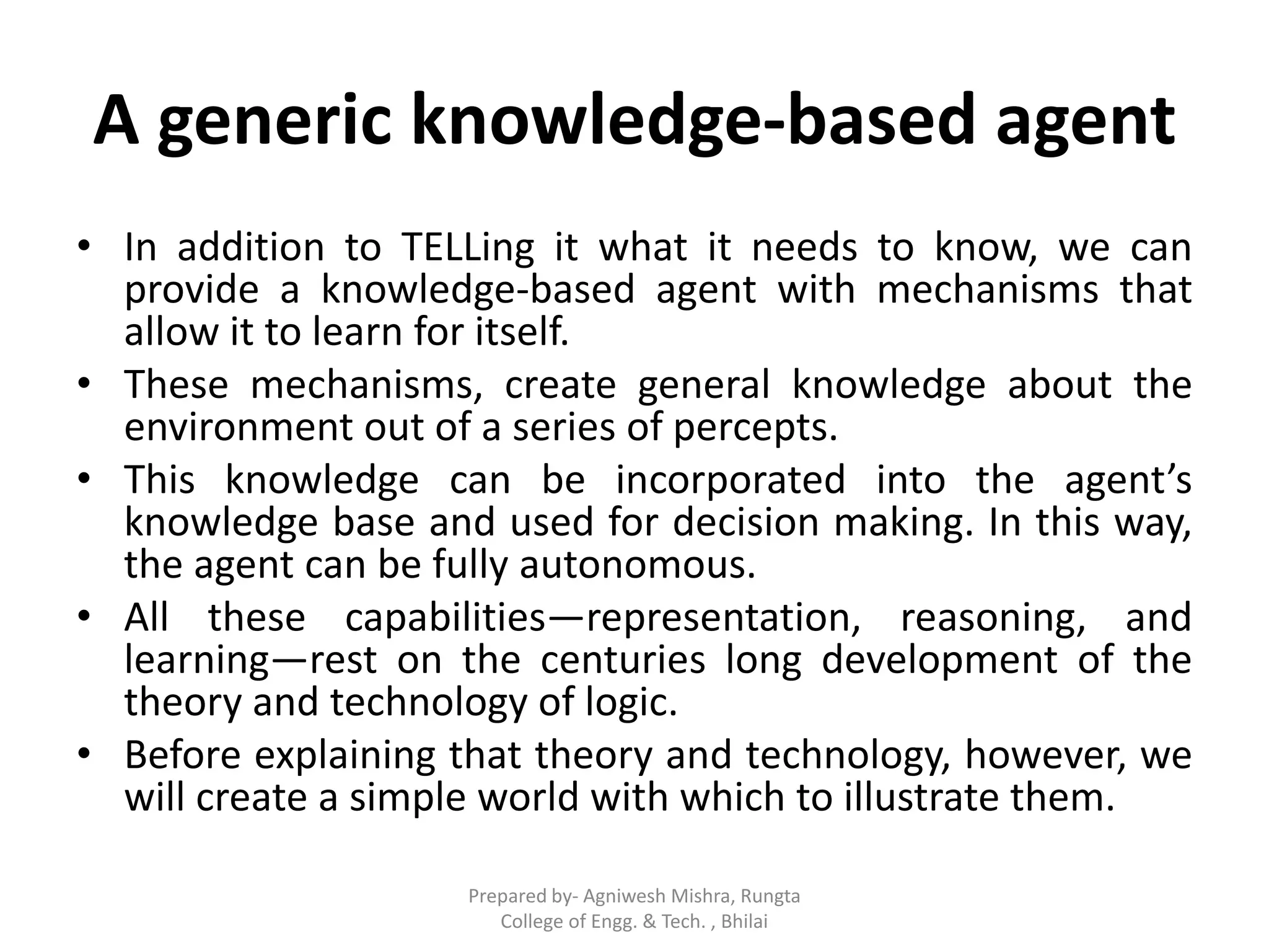 A generic knowledge-based agent
• In addition to TELLing it what it needs to know, we can
provide a knowledge-based agent with mechanisms that
allow it to learn for itself.
• These mechanisms, create general knowledge about the
environment out of a series of percepts.
• This knowledge can be incorporated into the agent’s
knowledge base and used for decision making. In this way,
the agent can be fully autonomous.
• All these capabilities—representation, reasoning, and
learning—rest on the centuries long development of the
theory and technology of logic.
• Before explaining that theory and technology, however, we
will create a simple world with which to illustrate them.
Prepared by- Agniwesh Mishra, Rungta
College of Engg. & Tech. , Bhilai
 
