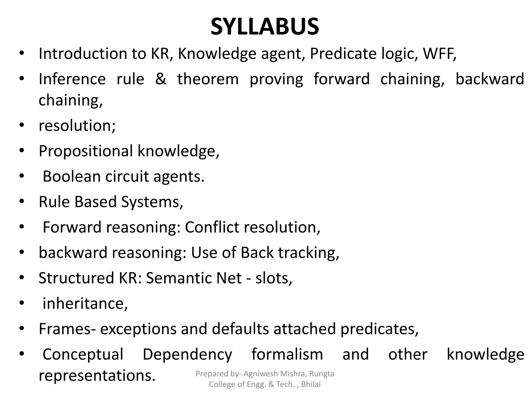 SYLLABUS
• Introduction to KR, Knowledge agent, Predicate logic, WFF,
• Inference rule & theorem proving forward chaining, backward
chaining,
• resolution;
• Propositional knowledge,
• Boolean circuit agents.
• Rule Based Systems,
• Forward reasoning: Conflict resolution,
• backward reasoning: Use of Back tracking,
• Structured KR: Semantic Net - slots,
• inheritance,
• Frames- exceptions and defaults attached predicates,
• Conceptual Dependency formalism and other knowledge
representations. Prepared by- Agniwesh Mishra, Rungta
College of Engg. & Tech. , Bhilai
 