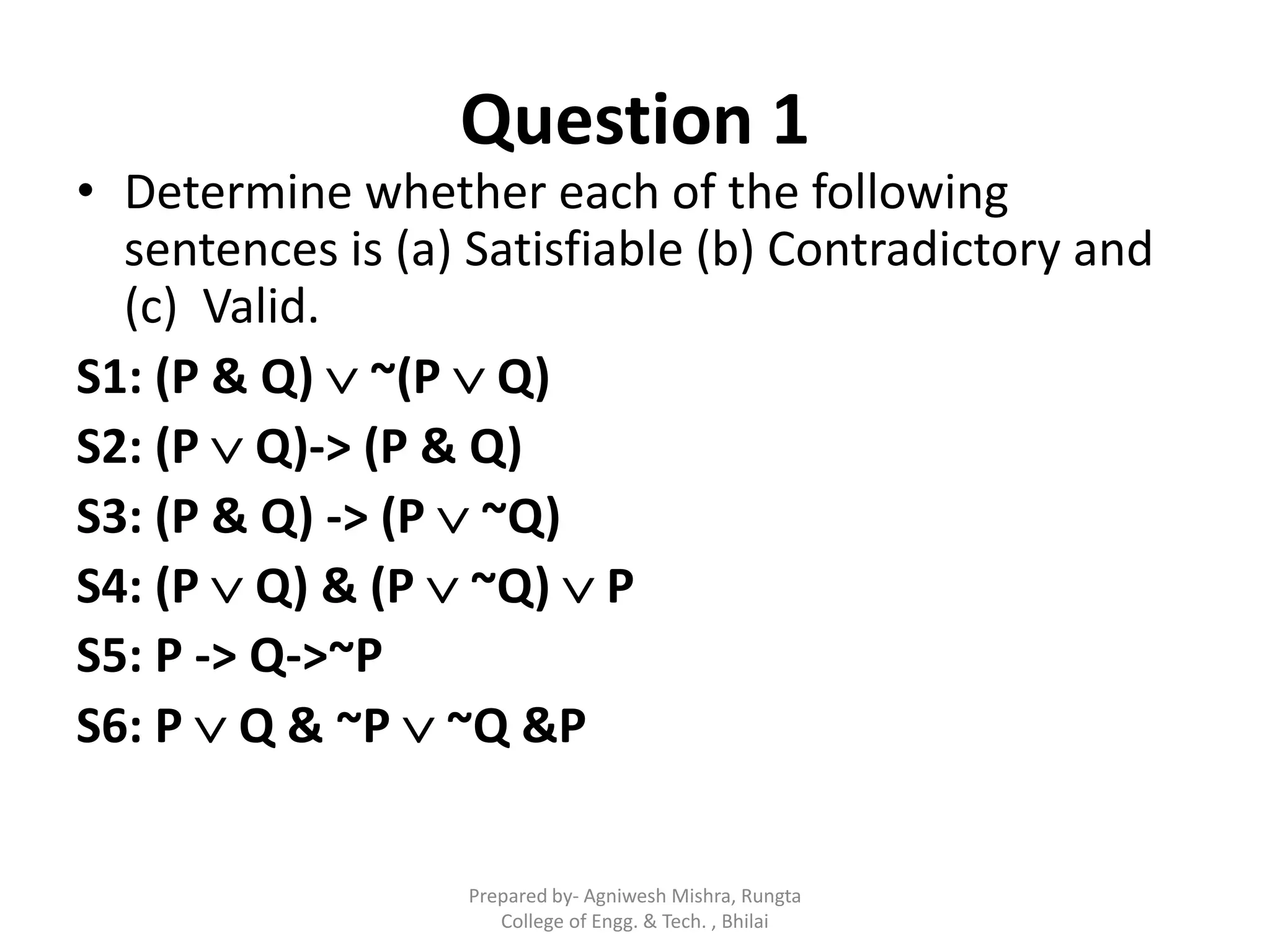 Question 1
• Determine whether each of the following
sentences is (a) Satisfiable (b) Contradictory and
(c) Valid.
S1: (P & Q)  ~(P  Q)
S2: (P  Q)-> (P & Q)
S3: (P & Q) -> (P  ~Q)
S4: (P  Q) & (P  ~Q)  P
S5: P -> Q->~P
S6: P  Q & ~P  ~Q &P
Prepared by- Agniwesh Mishra, Rungta
College of Engg. & Tech. , Bhilai
 
