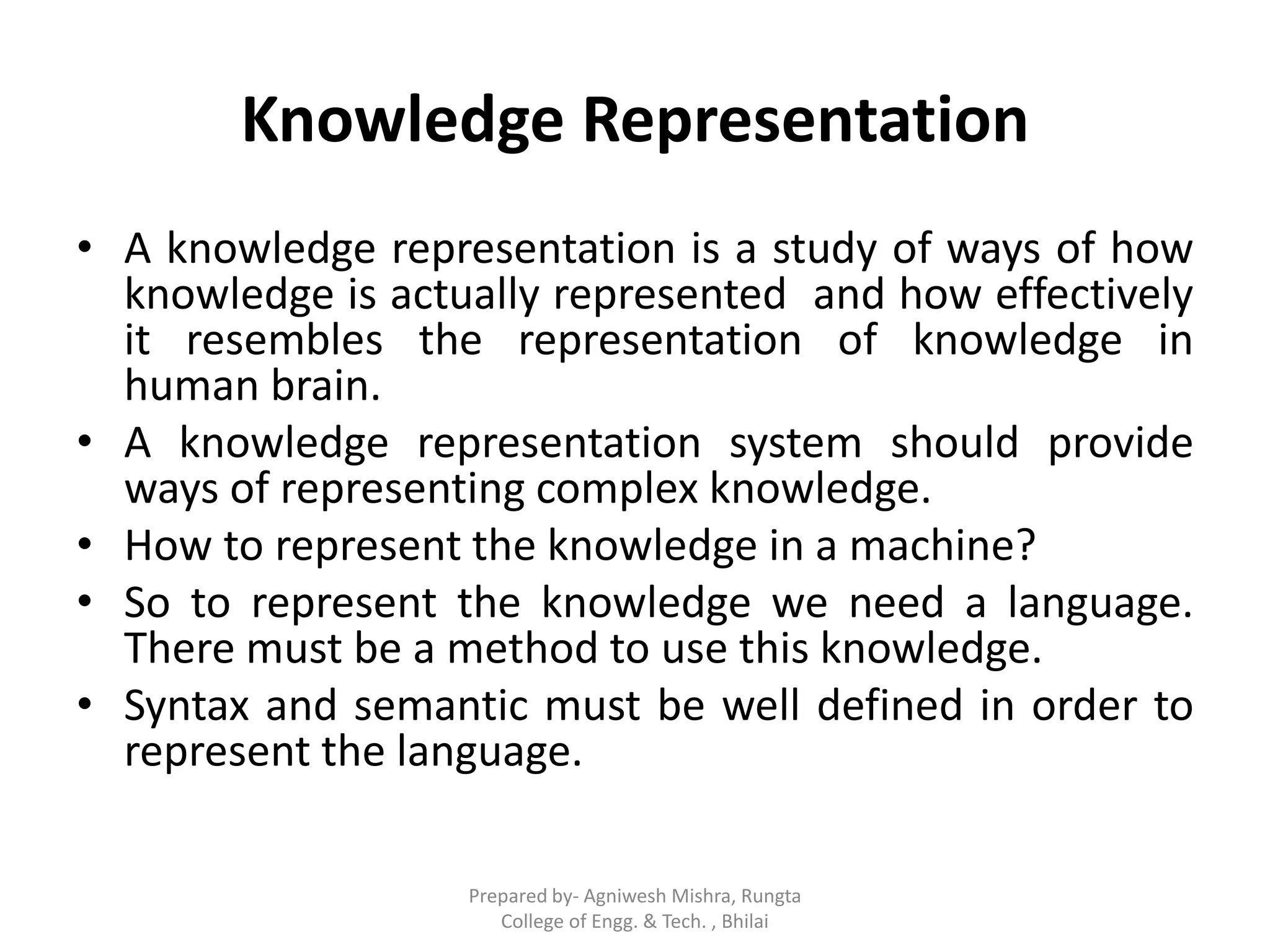 Knowledge Representation
• A knowledge representation is a study of ways of how
knowledge is actually represented and how effectively
it resembles the representation of knowledge in
human brain.
• A knowledge representation system should provide
ways of representing complex knowledge.
• How to represent the knowledge in a machine?
• So to represent the knowledge we need a language.
There must be a method to use this knowledge.
• Syntax and semantic must be well defined in order to
represent the language.
Prepared by- Agniwesh Mishra, Rungta
College of Engg. & Tech. , Bhilai
 