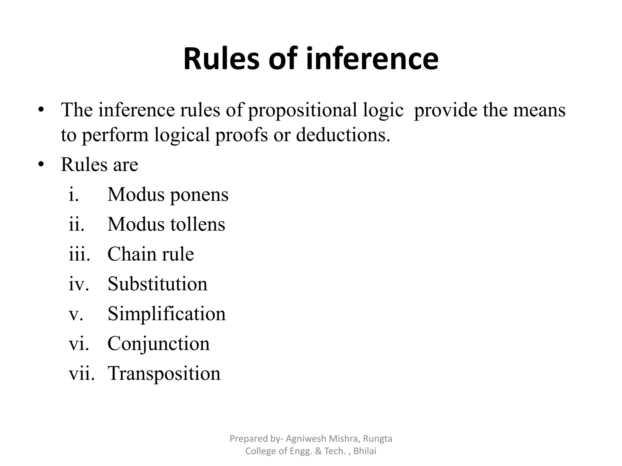 Rules of inference
• The inference rules of propositional logic provide the means
to perform logical proofs or deductions.
• Rules are
i. Modus ponens
ii. Modus tollens
iii. Chain rule
iv. Substitution
v. Simplification
vi. Conjunction
vii. Transposition
Prepared by- Agniwesh Mishra, Rungta
College of Engg. & Tech. , Bhilai
 