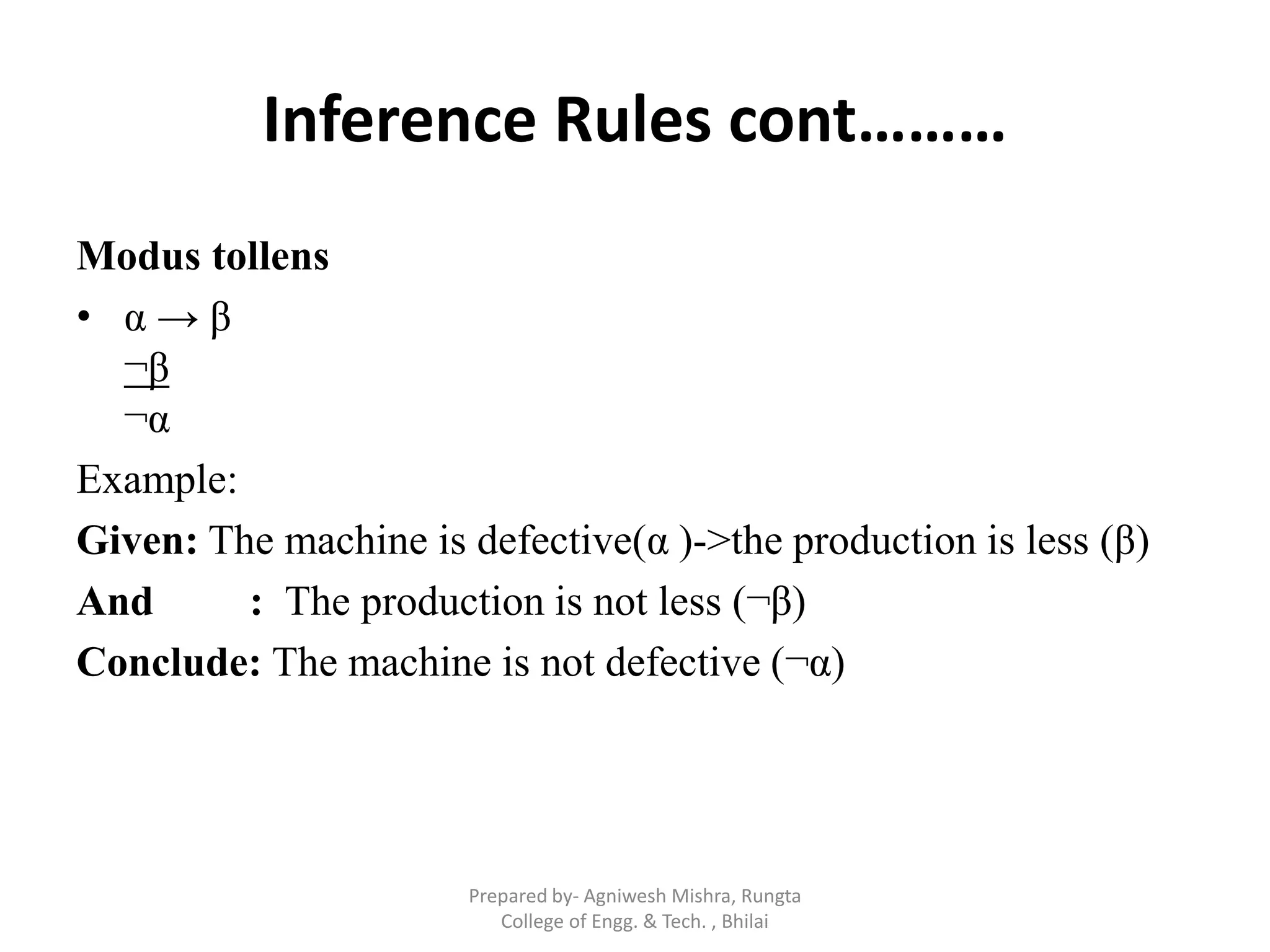 Inference Rules cont………
Modus tollens
• α → β
¬β
¬α
Example:
Given: The machine is defective(α )->the production is less (β)
And : The production is not less (¬β)
Conclude: The machine is not defective (¬α)
Prepared by- Agniwesh Mishra, Rungta
College of Engg. & Tech. , Bhilai
 