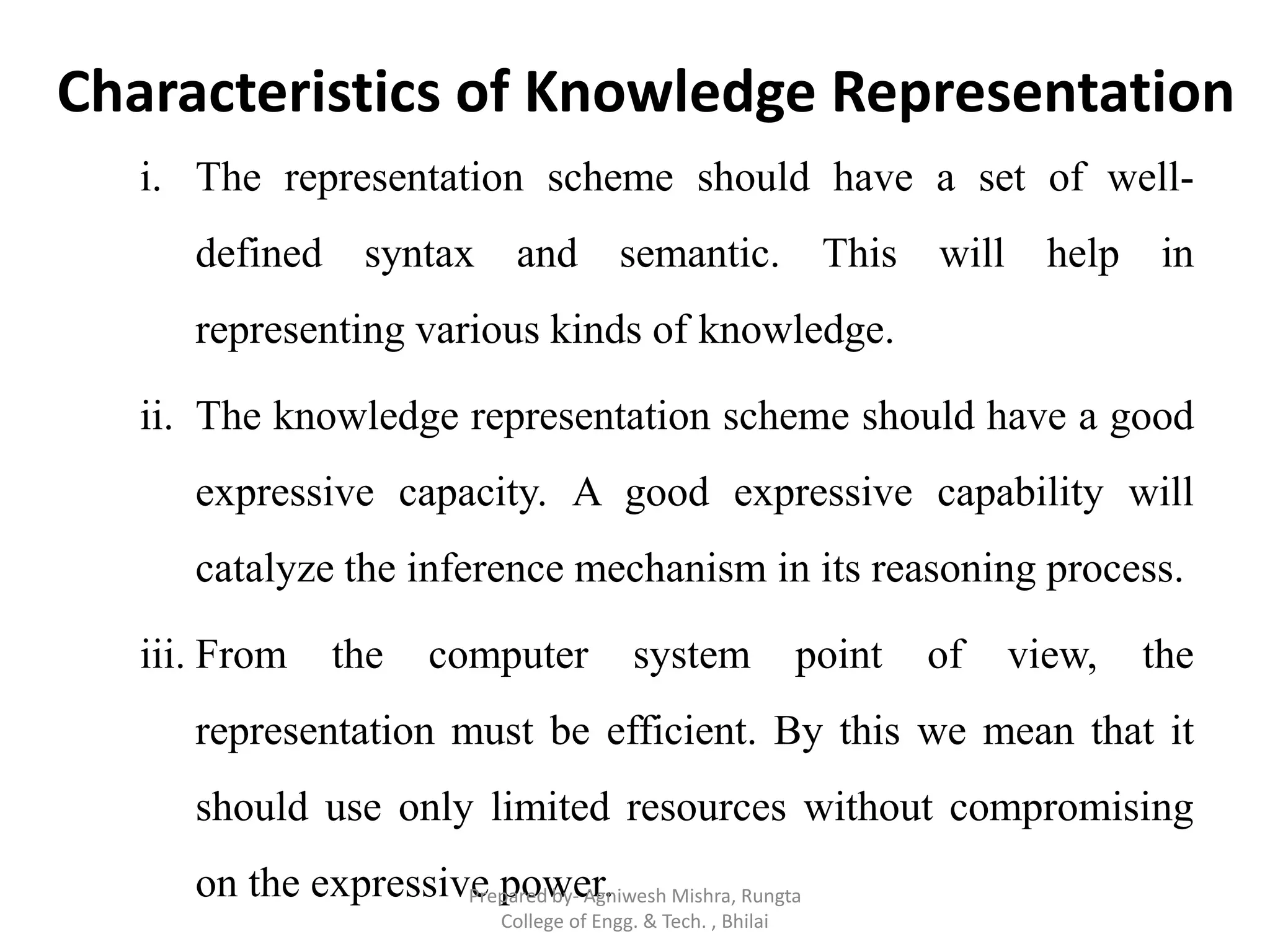 Characteristics of Knowledge Representation
i. The representation scheme should have a set of well-
defined syntax and semantic. This will help in
representing various kinds of knowledge.
ii. The knowledge representation scheme should have a good
expressive capacity. A good expressive capability will
catalyze the inference mechanism in its reasoning process.
iii. From the computer system point of view, the
representation must be efficient. By this we mean that it
should use only limited resources without compromising
on the expressive power.Prepared by- Agniwesh Mishra, Rungta
College of Engg. & Tech. , Bhilai
 