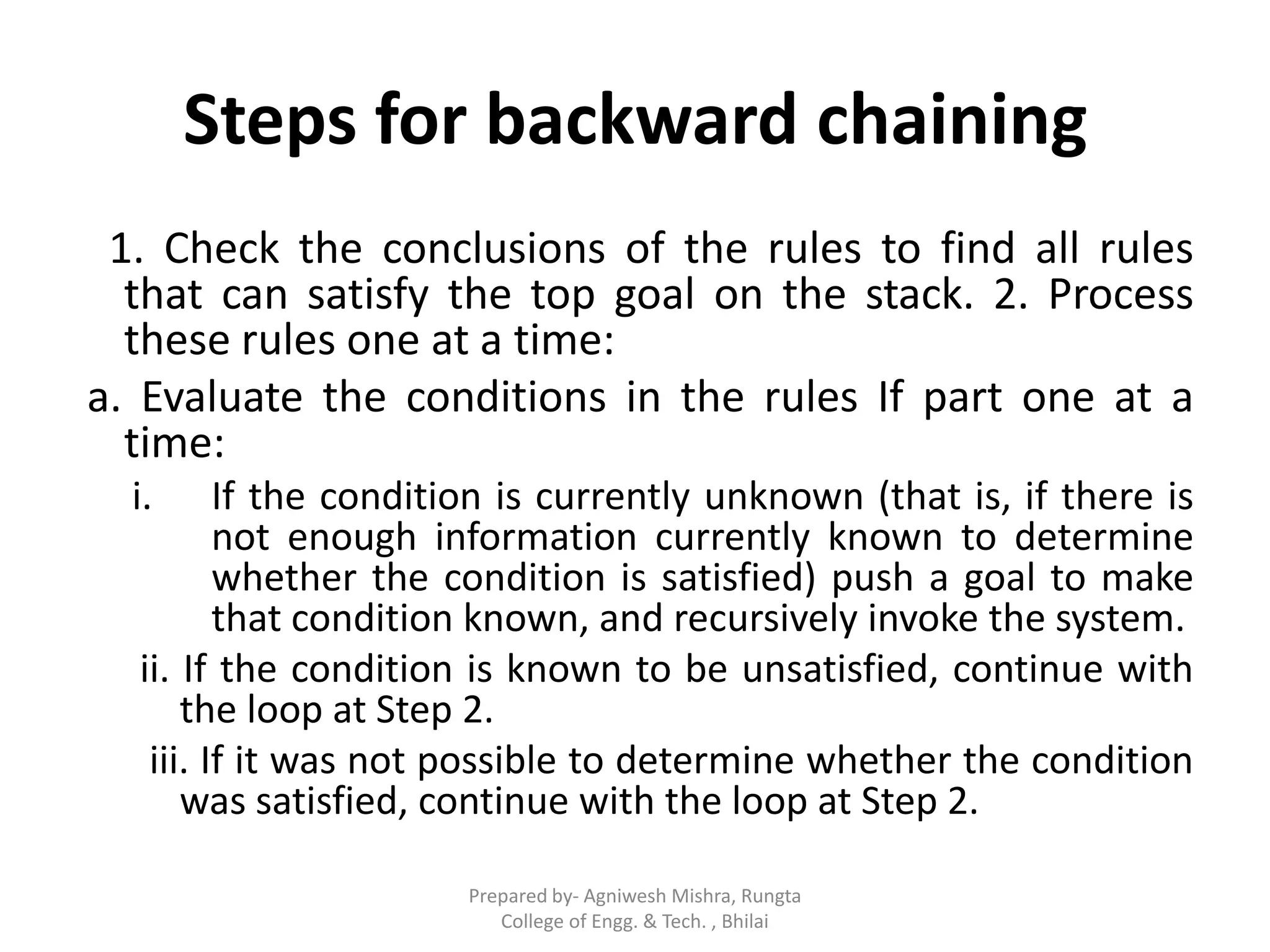 Steps for backward chaining
1. Check the conclusions of the rules to find all rules
that can satisfy the top goal on the stack. 2. Process
these rules one at a time:
a. Evaluate the conditions in the rules If part one at a
time:
i. If the condition is currently unknown (that is, if there is
not enough information currently known to determine
whether the condition is satisfied) push a goal to make
that condition known, and recursively invoke the system.
ii. If the condition is known to be unsatisfied, continue with
the loop at Step 2.
iii. If it was not possible to determine whether the condition
was satisfied, continue with the loop at Step 2.
Prepared by- Agniwesh Mishra, Rungta
College of Engg. & Tech. , Bhilai
 