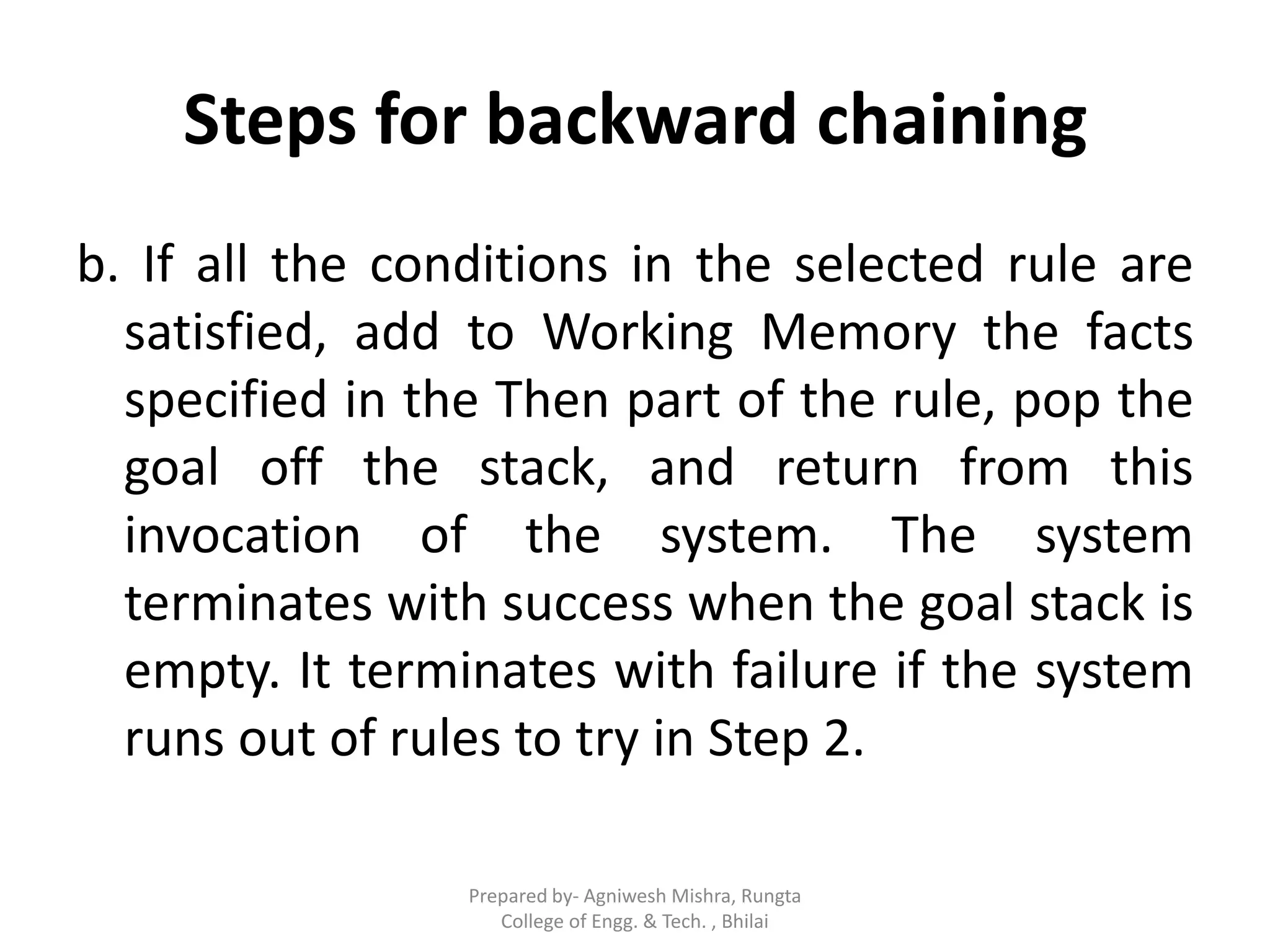 Steps for backward chaining
b. If all the conditions in the selected rule are
satisfied, add to Working Memory the facts
specified in the Then part of the rule, pop the
goal off the stack, and return from this
invocation of the system. The system
terminates with success when the goal stack is
empty. It terminates with failure if the system
runs out of rules to try in Step 2.
Prepared by- Agniwesh Mishra, Rungta
College of Engg. & Tech. , Bhilai
 