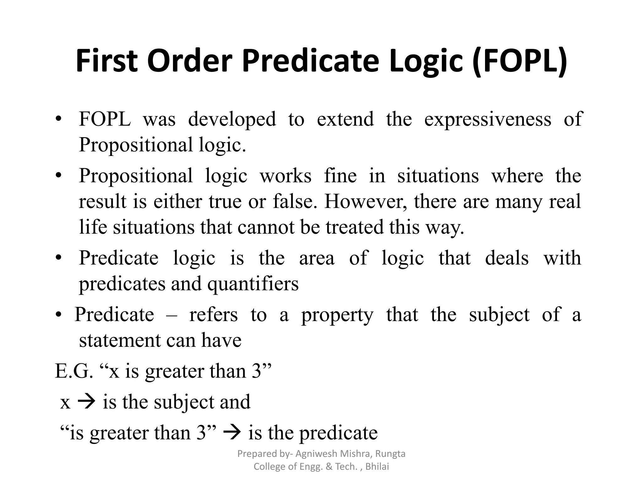 First Order Predicate Logic (FOPL)
• FOPL was developed to extend the expressiveness of
Propositional logic.
• Propositional logic works fine in situations where the
result is either true or false. However, there are many real
life situations that cannot be treated this way.
• Predicate logic is the area of logic that deals with
predicates and quantifiers
• Predicate – refers to a property that the subject of a
statement can have
E.G. “x is greater than 3”
x  is the subject and
“is greater than 3”  is the predicate
Prepared by- Agniwesh Mishra, Rungta
College of Engg. & Tech. , Bhilai
 