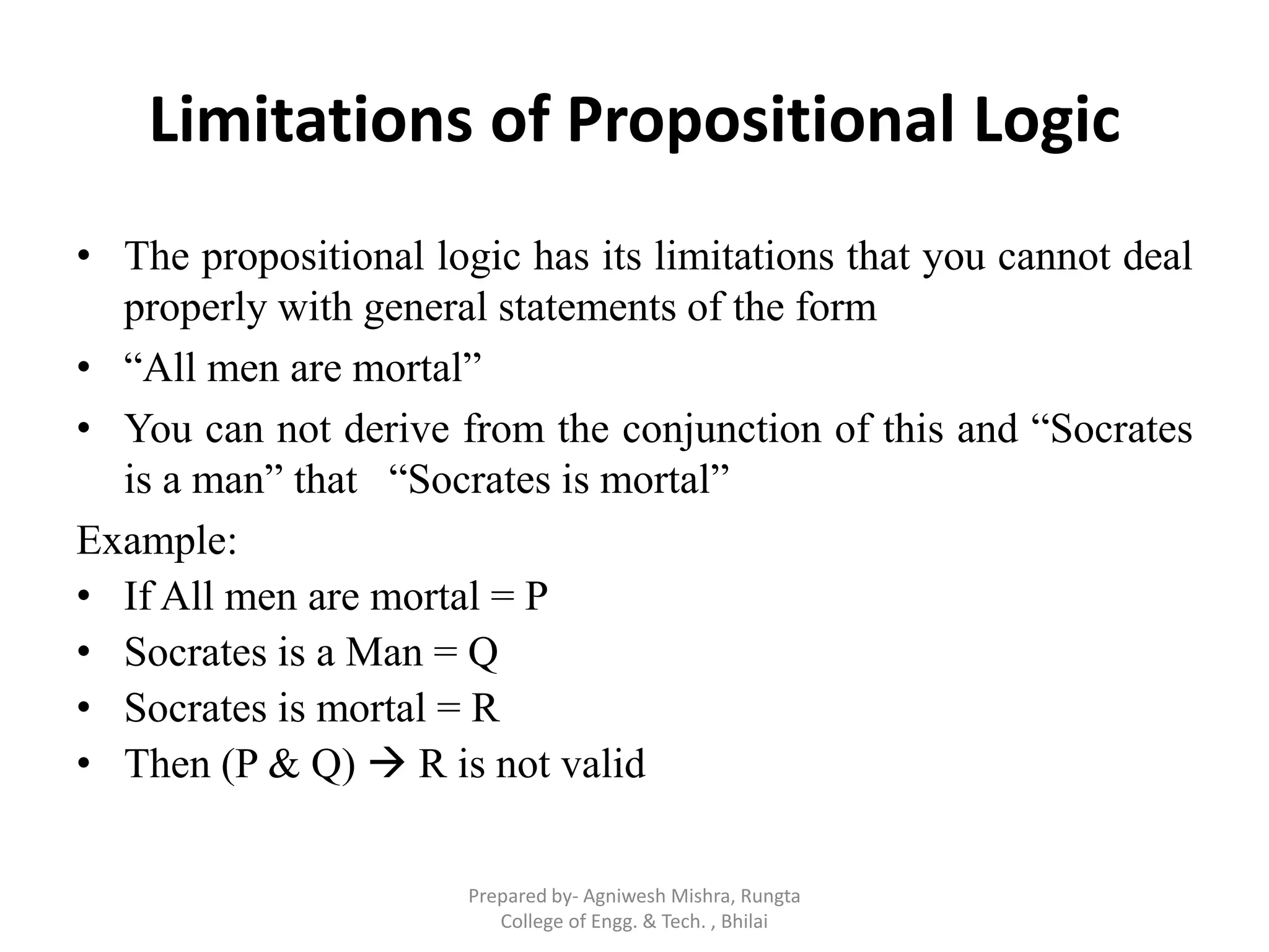 Limitations of Propositional Logic
• The propositional logic has its limitations that you cannot deal
properly with general statements of the form
• “All men are mortal”
• You can not derive from the conjunction of this and “Socrates
is a man” that “Socrates is mortal”
Example:
• If All men are mortal = P
• Socrates is a Man = Q
• Socrates is mortal = R
• Then (P & Q)  R is not valid
Prepared by- Agniwesh Mishra, Rungta
College of Engg. & Tech. , Bhilai
 