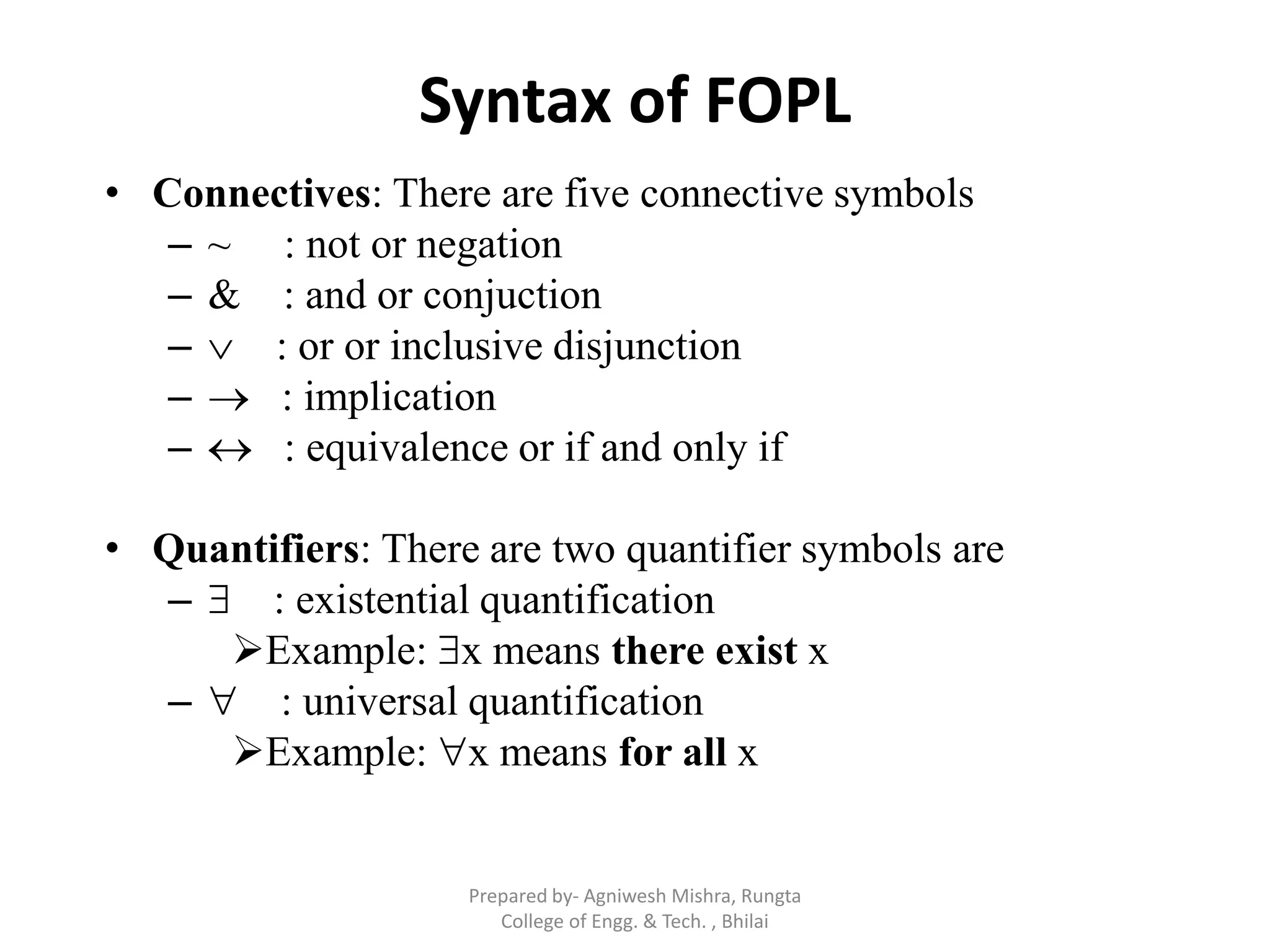 Syntax of FOPL
• Connectives: There are five connective symbols
– ~ : not or negation
– & : and or conjuction
–  : or or inclusive disjunction
–  : implication
–  : equivalence or if and only if
• Quantifiers: There are two quantifier symbols are
–  : existential quantification
Example: x means there exist x
–  : universal quantification
Example: x means for all x
Prepared by- Agniwesh Mishra, Rungta
College of Engg. & Tech. , Bhilai
 