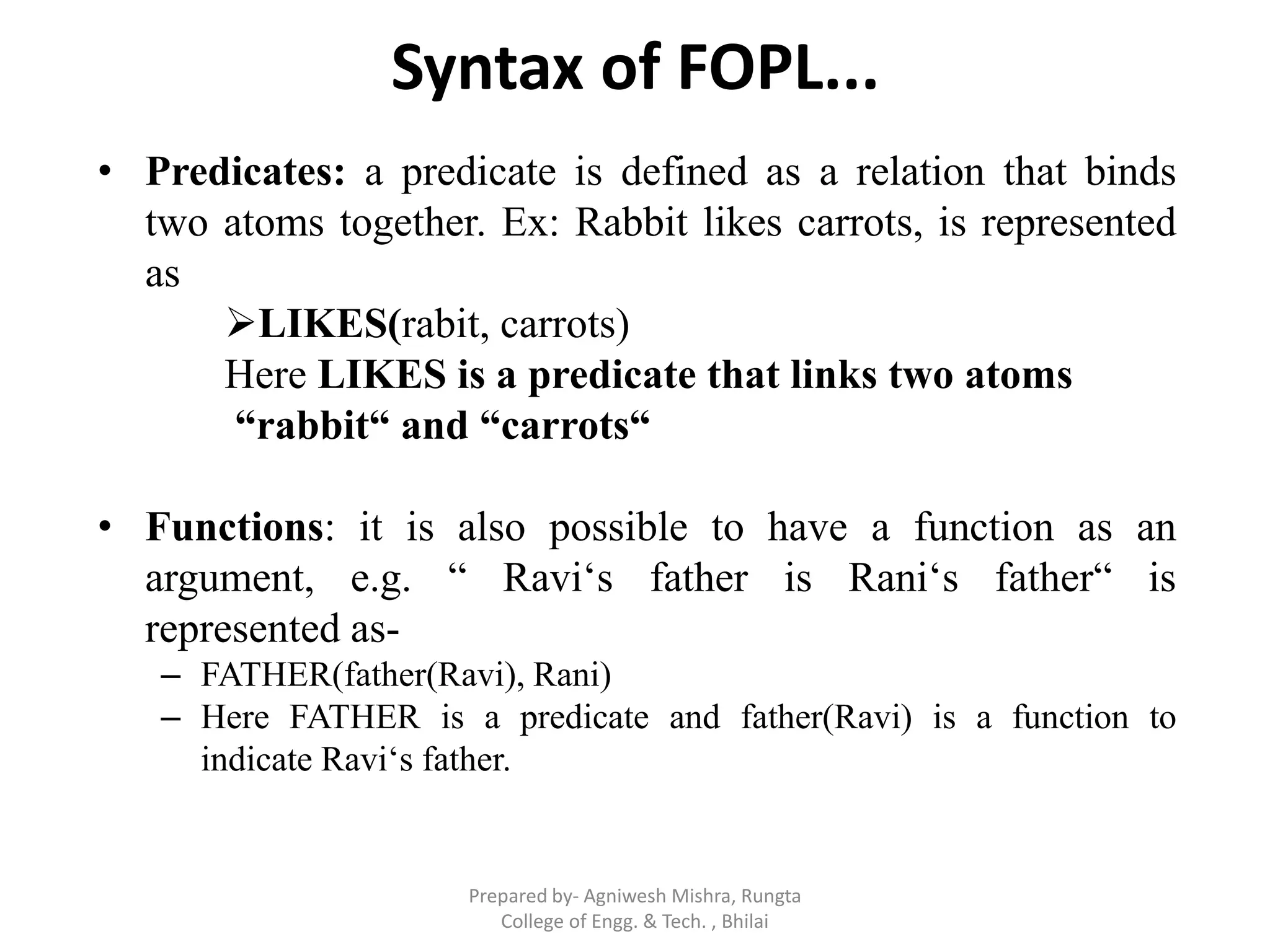 Syntax of FOPL...
• Predicates: a predicate is defined as a relation that binds
two atoms together. Ex: Rabbit likes carrots, is represented
as
LIKES(rabit, carrots)
Here LIKES is a predicate that links two atoms
“rabbit“ and “carrots“
• Functions: it is also possible to have a function as an
argument, e.g. “ Ravi„s father is Rani„s father“ is
represented as-
– FATHER(father(Ravi), Rani)
– Here FATHER is a predicate and father(Ravi) is a function to
indicate Ravi„s father.
Prepared by- Agniwesh Mishra, Rungta
College of Engg. & Tech. , Bhilai
 