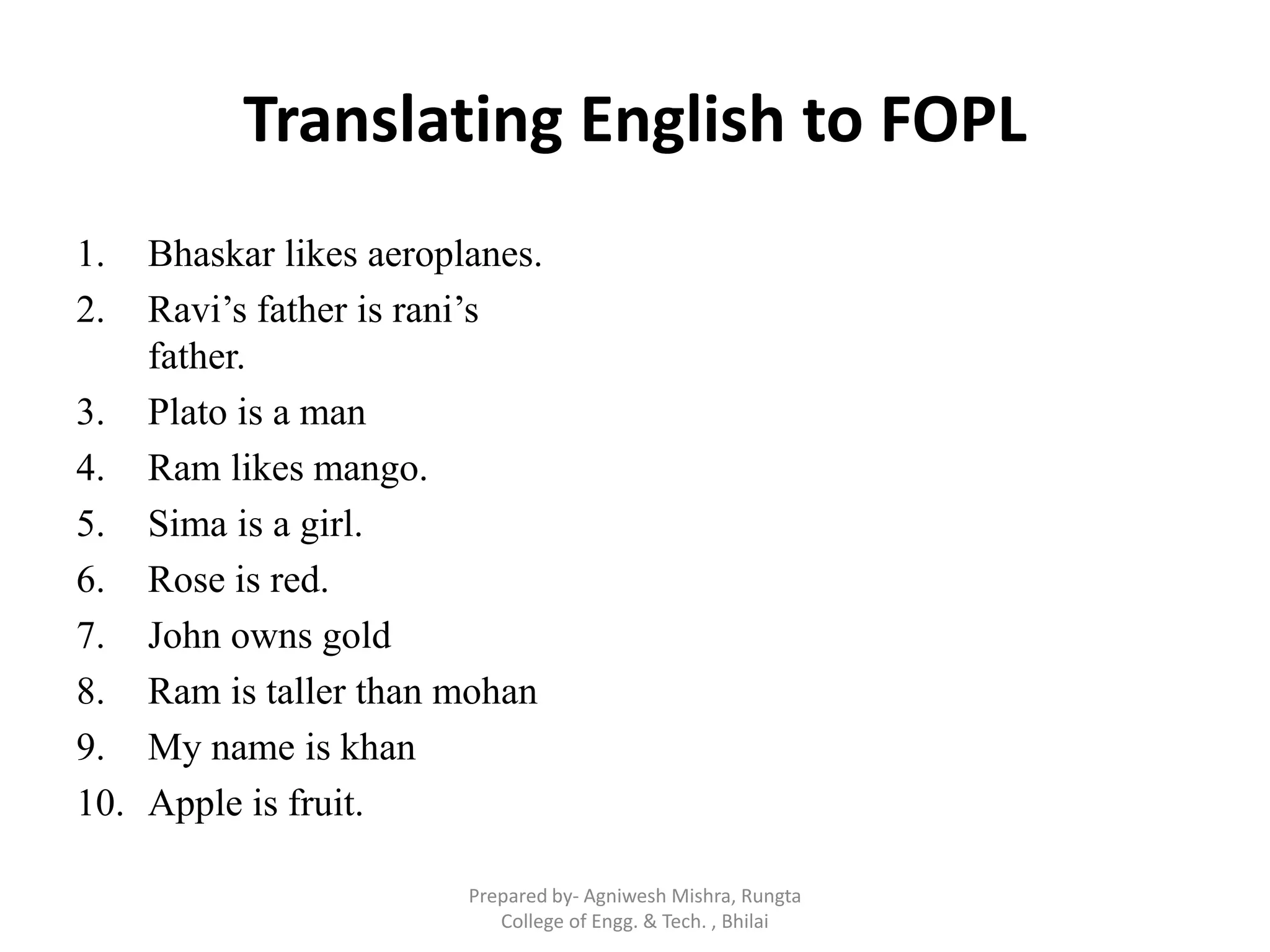 Translating English to FOPL
1. Bhaskar likes aeroplanes.
2. Ravi‟s father is rani‟s
father.
3. Plato is a man
4. Ram likes mango.
5. Sima is a girl.
6. Rose is red.
7. John owns gold
8. Ram is taller than mohan
9. My name is khan
10. Apple is fruit.
Prepared by- Agniwesh Mishra, Rungta
College of Engg. & Tech. , Bhilai
 