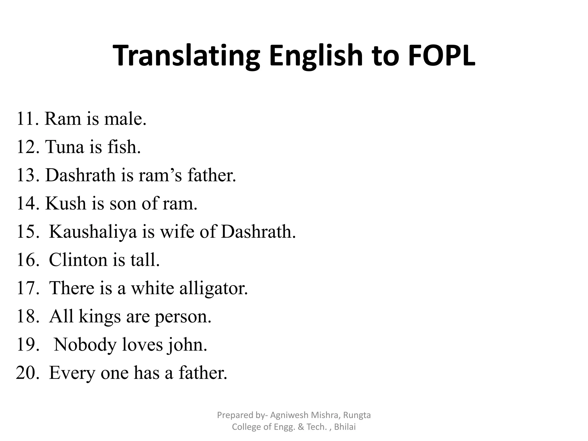 Translating English to FOPL
11. Ram is male.
12. Tuna is fish.
13. Dashrath is ram‟s father.
14. Kush is son of ram.
15. Kaushaliya is wife of Dashrath.
16. Clinton is tall.
17. There is a white alligator.
18. All kings are person.
19. Nobody loves john.
20. Every one has a father.
Prepared by- Agniwesh Mishra, Rungta
College of Engg. & Tech. , Bhilai
 
