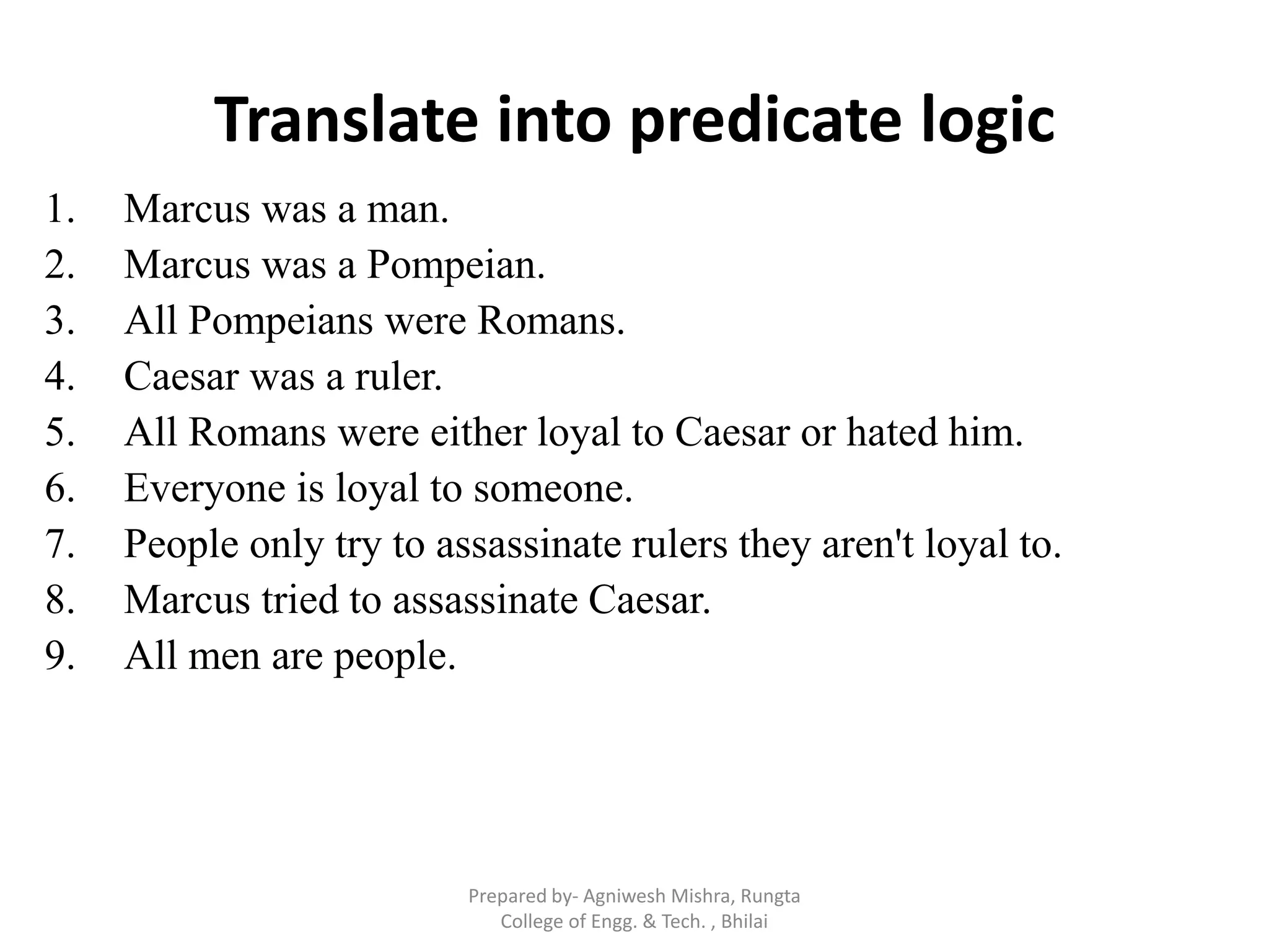 Translate into predicate logic
1. Marcus was a man.
2. Marcus was a Pompeian.
3. All Pompeians were Romans.
4. Caesar was a ruler.
5. All Romans were either loyal to Caesar or hated him.
6. Everyone is loyal to someone.
7. People only try to assassinate rulers they aren't loyal to.
8. Marcus tried to assassinate Caesar.
9. All men are people.
Prepared by- Agniwesh Mishra, Rungta
College of Engg. & Tech. , Bhilai
 