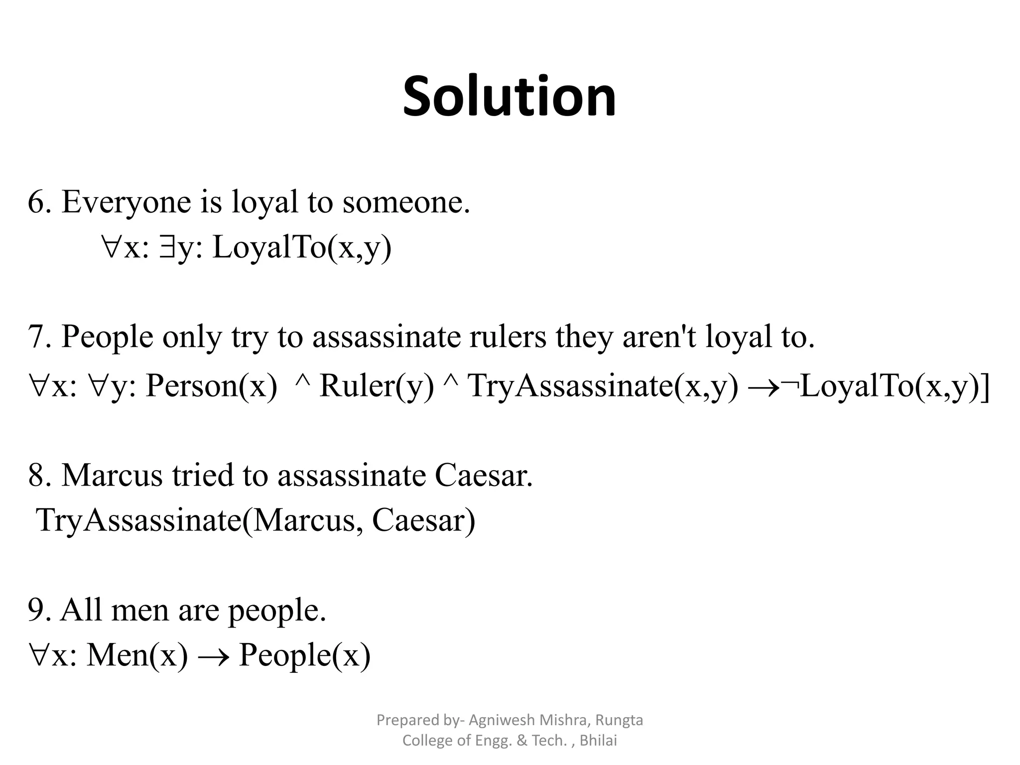 Solution
6. Everyone is loyal to someone.
x: y: LoyalTo(x,y)
7. People only try to assassinate rulers they aren't loyal to.
x: y: Person(x) ^ Ruler(y) ^ TryAssassinate(x,y) ¬LoyalTo(x,y)]
8. Marcus tried to assassinate Caesar.
TryAssassinate(Marcus, Caesar)
9. All men are people.
x: Men(x)  People(x)
Prepared by- Agniwesh Mishra, Rungta
College of Engg. & Tech. , Bhilai
 